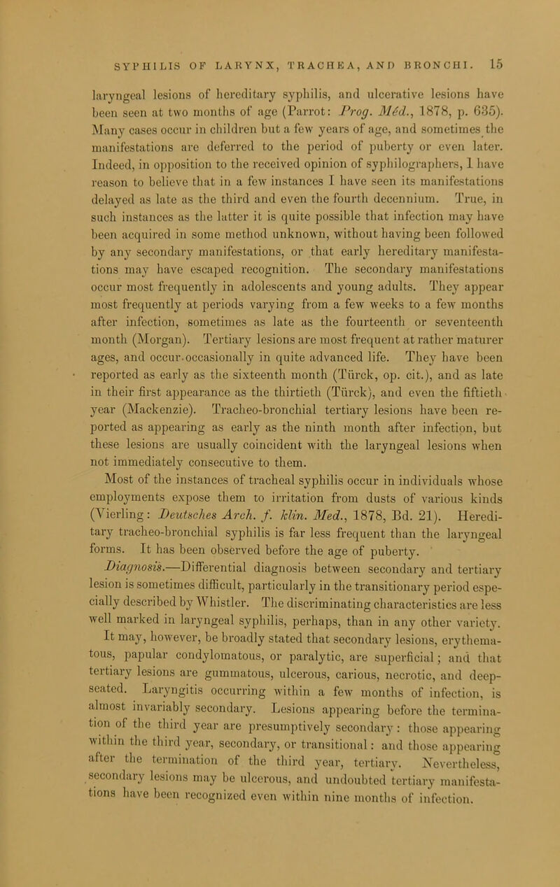 laryngeal lesions of hereditary syphilis, and ulcerative lesions have been seen at two months of age (Parrot: Prog. MM., 1878, p. 635). Many cases occur in children but a few years of age, and sometimes the manifestations arc deferred to the period of puberty or even later. Indeed, in opposition to the received opinion of sypliilographers, 1 liave reason to believe that in a few instances I have seen its manifestations delayed as late as the third and even the fourth decennium. True, in such instances as the latter it is quite possible that infection may have been acquired in some method unknoAvn, without having been followed by any secondary manifestations, or that early hereditary manifesta- tions may have escaped recognition. The secondary manifestations occur most frequently in adolescents and young adults. They appear most frequently at periods varying from a few weeks to a few months after infection, sometimes as late as the fourteenth or seventeenth month (Morgan). Tertiary lesions are most frequent at rather maturer ages, and occur.occasionally in quite advanced life. They have been reported as early as the sixteenth month (Tiirck, op. cit.), and as late in their first appearance as the thirtieth (Tiirck), and even the fiftieth year (Mackenzie). Tracheo-bronchial tertiary lesions have been re- ported as appearing as early as the ninth month after infection, but these lesions are usually coincident with the laryngeal lesions when not immediately consecutive to them. Most of the instances of tracheal syphilis occur in individuals whose employments expose them to irritation from dusts of various kinds (Vierling: Deutsches Arch. f. Min. Med., 1878, Bd. 21). Heredi- tary tracheo-bronchial syphilis is far less frequent than the laryngeal forms. It has been observed before the age of puberty. Diacjnosis.—Differential diagnosis between secondary and tertiary lesion is sometimes difficult, particularly in the transitionary period espe- cially described by Whistler. The discriminating characteristics are less well marked in laryngeal syphilis, perhaps, than in any other variety. It may, however, be broadly stated that secondary lesions, erythema- tous, papular condylomatous, or paralytic, are superficial; and that tertiary lesions are gummatous, ulcerous, carious, necrotic, and deep- seated. Laryngitis occurring within a few months of infection, is almost invariably secondary. Lesions appearing before the termina- tion of the tliird year are presumptively secondary: those appearing within the third year, secondary, or transitional: and those appearing after the termination of the third year, tertiary. Nevertheless, secondary lesions may be ulcerous, and undoubted tertiary manifesta- tions have been recognized even within nine months of infection.