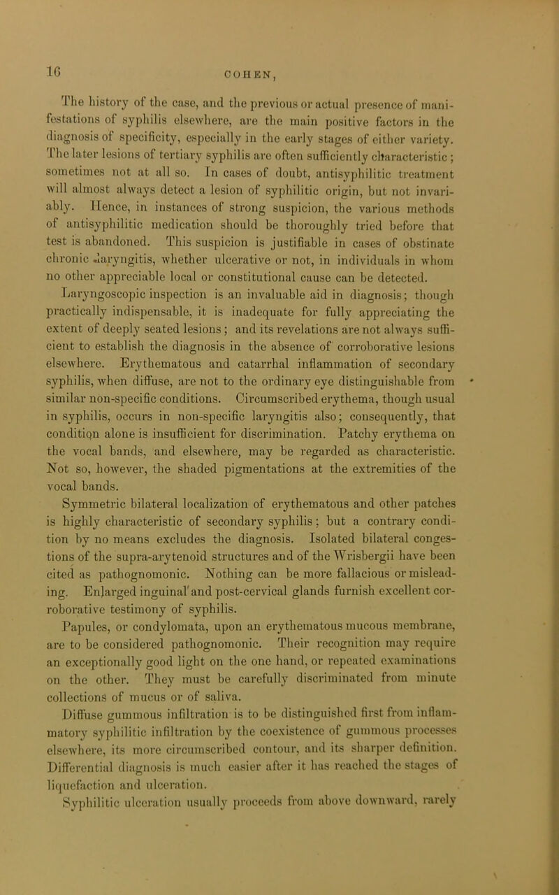 The liistory of the case, and the previous or actual presence of mani- festations of syphilis elsewhere, are the main positive factors in the diagnosis of specificity, especially in the early stages of either variety. The later lesions of tertiary syphilis are often sufficiently characteristic; sometimes not at all so. In cases of doubt, antisyphilitic treatment will almost always detect a lesion of syphilitic origin, but not invari- ably. Hence, in instances of strong suspicion, the various methods of antisyphilitic medication should be thoroughly tried before that test is abandoned. This suspicion is justifiable in cases of obstinate chronic laryngitis, whether ulcerative or not, in individuals in whom no other appreciable local or constitutional cause can be detected. Laryngoscopic inspection is an invaluable aid in diagnosis; though practically indispensable, it is inadequate for fully appreciating the extent of deeply seated lesions; and its revelations are not always suffi- cient to establish the diagnosis in the absence of corroborative lesions elsewhere. Erythematous and catarrhal inflammation of secondary syphilis, when diffuse, are not to the ordinary eye distinguisliable from similar non-specific conditions. Circumscribed erythema, though usual in syphilis, occurs in non-specific laryngitis also; consequently, that conditign alone is insufficient for discrimination. Patchy erythema on the vocal bands, and elsewhere, may be regarded as characteristic. Not so, however, the shaded pigmentations at the extremities of the vocal bands. Symmetric bilateral localization of erythematous and other patches is highly characteristic of secondary syphilis; but a contrary condi- tion by no means excludes the diagnosis. Isolated bilateral conges- tions of the supra-arytenoid structures and of the Wrisbergii have been cited as pathognomonic. Nothing can be more fallacious or mislead- ing. Enlarged inguinal' and post-cervical glands furnish excellent cor- roborative testimony of syphilis. Papules, or condylomata, upon an erythematous mucous membrane, are to be considered pathognomonic. Their recognition may require an exceptionally good light on the one hand, or repeated examinations on the other. They must be carefully discriminated from minute collections of mucus or of saliva. Diffuse gummous infiltration is to be distinguished first from inflam- matory syphilitic infiltration by the coexistence of gummous proces.ses elsewhere, its more circumscribed contour, and its sharper definition. Differential diagnosis is much easier after it has reached t]t(> stages of liquefaction and ulceration. Syphilitic ulceration usually proceeds from above downward, rarely