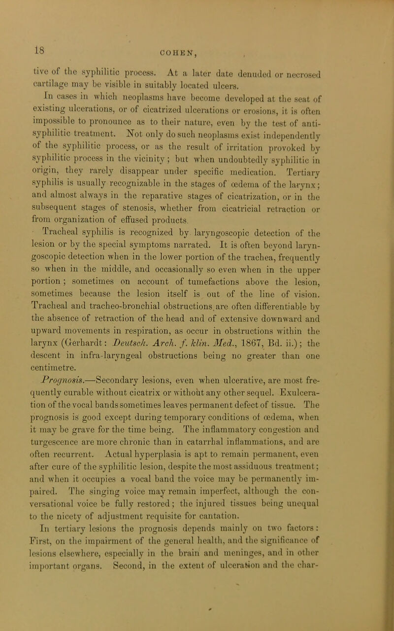 COHEN, tive of the .syphilitic process. At a later date denuded or necrosed cartilage may be visible in suitably located ulcers. In cases in which neoplasms have become developed at the seat of existing ulcerations, or of cicatrized ulcerations or erosions, it is often impossible to pronounce as to their nature, even by the test of anti- syphilitic treatment. Not only do such neoplasms exist independently of the syphilitic process, or as the result of irritation provoked by syphilitic process in the vicinity; but when undoubtedly syphilitic in origin, they rarely disappear under specific medication. Tertiary syphilis is usually recognizable in the stages of oedema of the larynx; and almost always in the reparative stages of cicatrization, or in the subsequent stages of stenosis, whether from cicatricial retraction or from organization of effused products, • Tracheal syphilis is recognized by laryngoscopic detection of the lesion or by the special symptoms narrated. It is often beyond laryn- goscopic detection when in the lower portion of the trachea, frequently so when in the middle, and occasionally so even when in the upper portion; sometimes on account of tumefactions above the lesion, sometimes because the lesion itself is out of the line of vision. Tracheal and tracheo-bronchial obstructions, are often diS'erentiable by the absence of retraction of the head and of extensive downward and upward movements in respiration, as occur in obstructions within the larynx (derhardt: Beutsch. Arch. f. Min. Med., 1867, Bd. ii.); the descent in infra-laryngeal obstructions being no greater than one centimetre. Prognosis.—Secondary lesions, even when ulcerative, are most fre- quently curable without cicatrix or without any other sequel. Exulcera- tion of the vocal bands sometimes leaves permanent defect of tissue. The prognosis is good except during temporary conditions of oedema, when it may be grave for the time being. The inflammatory congestion and turgescence are more chronic than in catarrhal inflammations, and are often recurrent. Actual hyperplasia is apt to remain permanent, even after cure of the syphilitic lesion, despite the most assiduous treatment; and when it occupies a vocal band the voice may be permanently im- paired. The singing voice may remain imperfect, although the con- versational voice be fully restored; the injured tissues being unequal to the nicety of adjustment requisite for cantation. In tertiary lesions the prognosis depends mainly on two factors: First, on the impairment of the general health, and the significance of lesions elsewhere, especially in the brain and meninges, and in other important organs. Second, in the extent of ulcerafcion and the char-