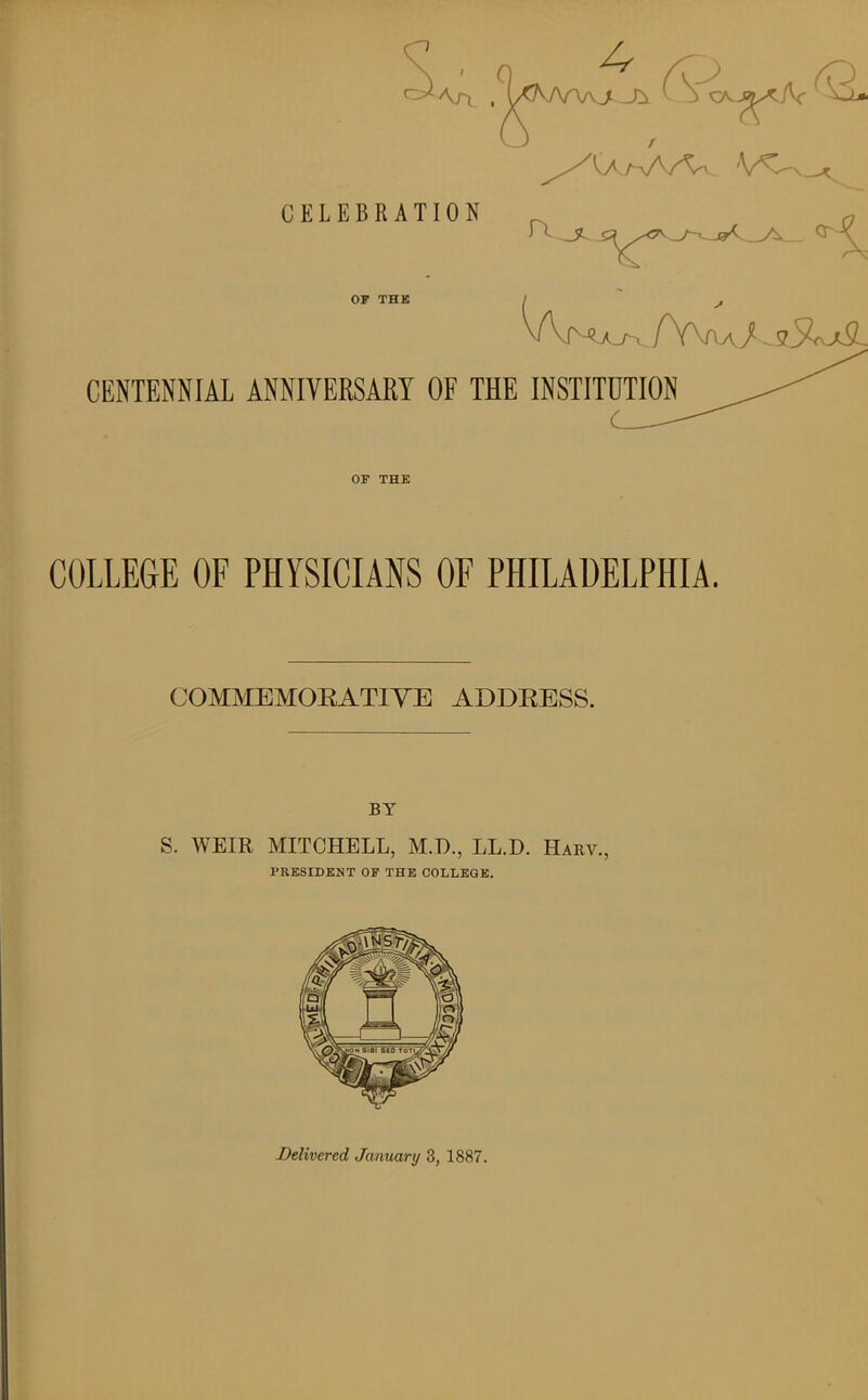 CELEBRATION OF THK CENTENNIAL ANNIVERSARY OF THE INSTITUTION OF THK COLLEGE OF PHYSICIANS OF PHILADELPHIA. COMMEMOEATIYE ADDRESS. BY S. WEIR MITCHELL, M.D., LL.D. Harv., PRESIDENT OF THK COLLEGK. Delivered January 3, 1887.