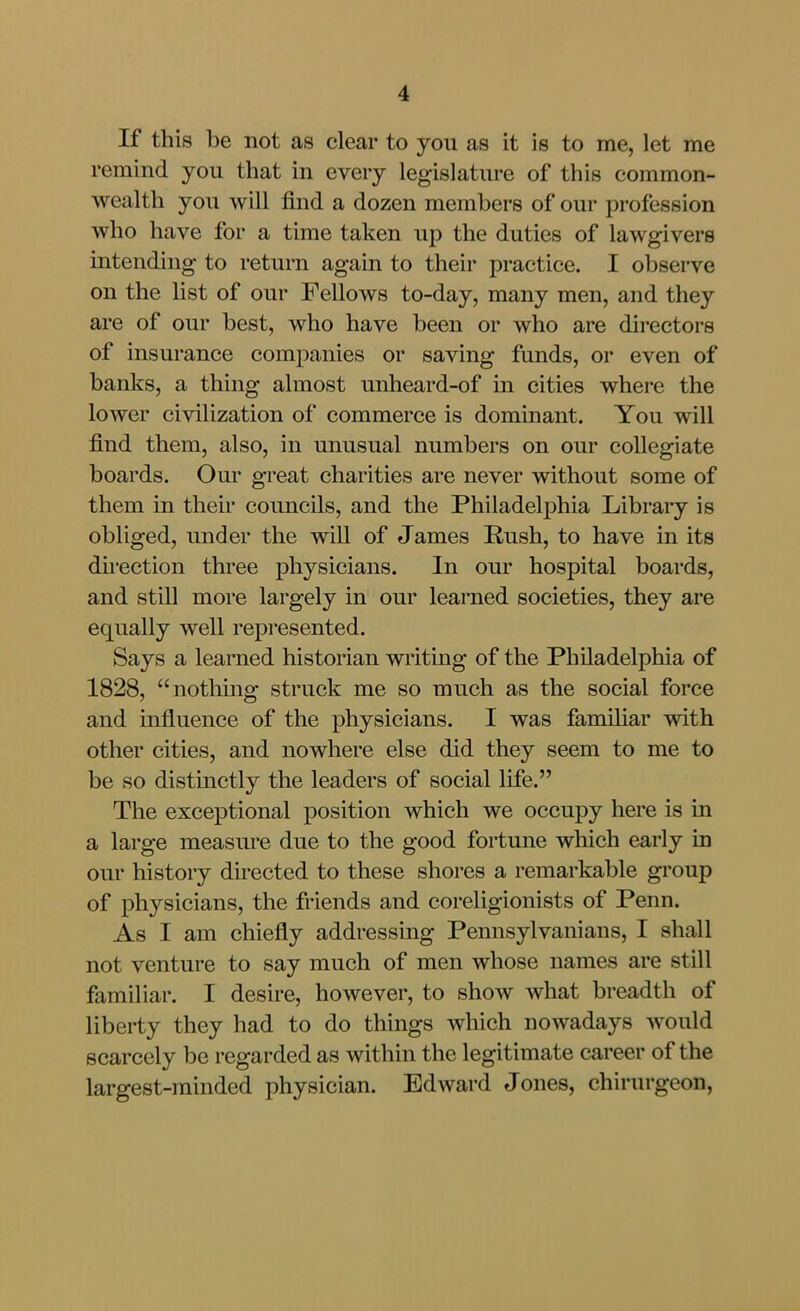 If this be not as clear to you as it is to me, let me remind you that in every legislature of this common- wealth you will find a dozen members of our profession who have for a time taken up the duties of lawgivers intending to return again to their practice. I obsei-ve on the list of our Fellows to-day, many men, and they are of our best, who have been or who are directors of insurance companies or saving funds, or even of banks, a thing almost unheard-of in cities where the lower civilization of commerce is dominant. You will find them, also, in unusual numbers on our collegiate boards. Our great charities are never without some of them in their councils, and the Philadelphia Library is obliged, under the will of James Rush, to have in its duection three physicians. In our hospital boards, and still more largely in our learned societies, they are equally well repi*esented. Says a learned historian writing of the Philadelphia of 1828, nothhig struck me so much as the social force and mfluence of the physicians. I was familiar with other cities, and nowhere else did they seem to me to be so distmctly the leaders of social life. The exceptional position which we occupy here is in a large measure due to the good fortune which early in our history directed to these shores a remarkable group of physicians, the friends and coreligionists of Penn. As I am chiefly addressing Pennsylvanians, I shall not venture to say much of men whose names are still familiar. I desire, however, to show what breadth of liberty they had to do things which nowadays would scarcely be regarded as within the legitimate career of the largest-minded physician. Edward Jones, chirurgeon,