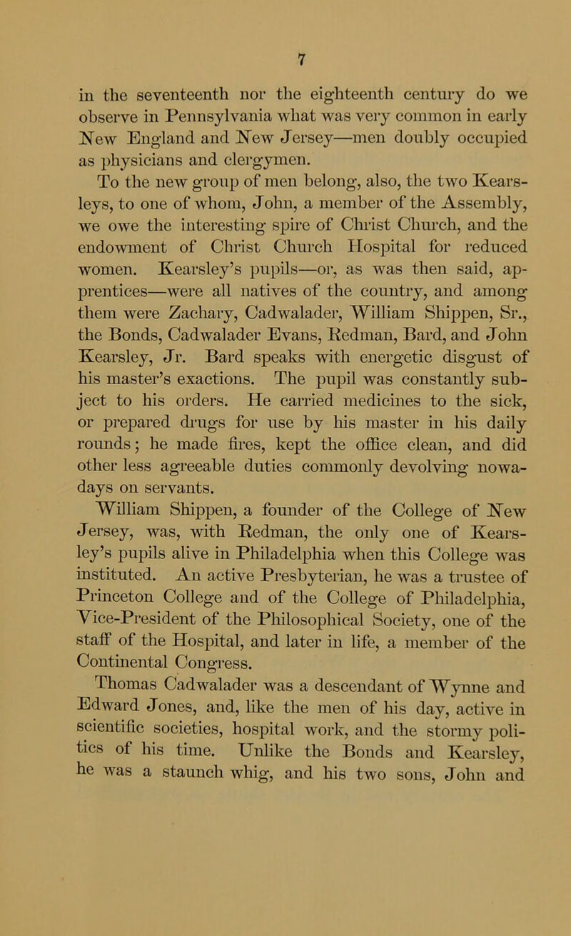 in the seventeenth nor the eighteenth century do we observe in Pennsylvania what was very common in early 'New England and JSTew Jersey—men doubly occupied as physicians and clergymen. To the new group of men belong, also, the two Kears- leys, to one of whom, John, a member of the Assembly, we owe the interesting spire of Christ Church, and the endowment of Christ Church Hospital for reduced women. Kearsley's pupils—or, as was then said, ap- prentices—were all natives of the country, and among them were Zachary, Cadwalader, William Shipf)en, Sr., the Bonds, Cadwalader Evans, Redman, Bard, and John Kearsley, Jr. Bard speaks with energetic disgust of his master's exactions. The pupil was constantly sub- ject to his orders. He carried medicines to the sick, or prepared drugs for use by his master m his daily rounds; he made fires, kept the office clean, and did other less agreeable duties commonly devolving nowa- days on servants. William Shippen, a founder of the College of New Jersey, was, with Redman, the only one of Kears- ley's pupils alive in Philadelphia when this College was instituted. An active Presbyterian, he was a trustee of Princeton College and of the College of Pliiladelphia, Yice-President of the Philosophical Society, one of the staff of the Hospital, and later in life, a member of the Continental Congress. Thomas Cadwalader was a descendant of Wynne and Edward Jones, and, like the men of his day, active in scientific societies, hospital work, and the stormy poli- tics of his time. Unlike the Bonds and Kearsley, he was a staunch wliig, and his two sons, John and