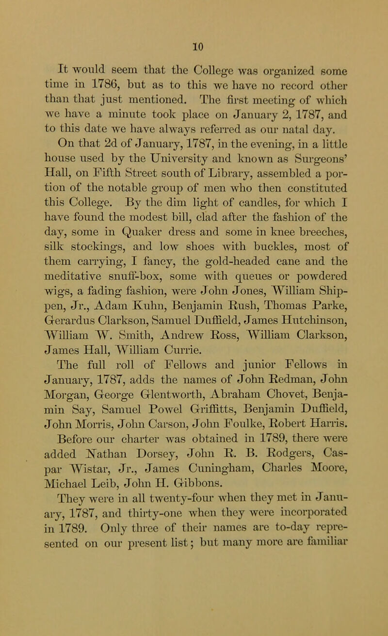 It would seem that the College was organized some tune in 1786, but as to this we have no record other than that just mentioned. The first meeting of which we have a minute took place on January 2, 1787, and to tliis date we have always referred as our natal day. On that 2d of January, 1787, in the evening, in a little house used by the University and Imown as Surgeons' Hall, on Fifth Street south of Library, assembled a por- tion of the notable group of men who then constituted this College. By the dim light of candles, for which I have found the modest bill, clad after the fashion of the day, some in Quaker dress and some in knee breeches, silk stockings, and low shoes with buckles, most of them carrying, I fancy, the gold-headed cane and the meditative snuli-box, some with queues or powdered wigs, a fading fashion, were John Jones, William Ship- pen, Jr., Adam Kuhn, Benjamin Rush, Thomas Parke, Gerardus Clarkson, Samuel Duffield, James Hutchinson, William W. Smith, Andrew Ross, William Clarkson, James Hall, William Currie. The full roll of Fellows and junior Fellows in January, 1787, adds the names of John Redman, John Morgan, George Glentworth, Abraham Chovet, Benja- min Say, Samuel Powel GriflS.tts, Benjamin Duffield, John MoiTis, John Carson, John Foulke, Robert Harris. Before our charter was obtained in 1789, there were added ^^Tathan Dorsey, John R. B. Rodgers, Cas- par Wistar, Jr., James Cuningham, Charles Moore, Michael Leib, Jolm H. Gibbons. They were in all twenty-four when they met in Janu- ary, 1787, and thirty-one when they were incorporated in 1789. Only three of their names are to-day repre- sented on our present list; but many more are familiar