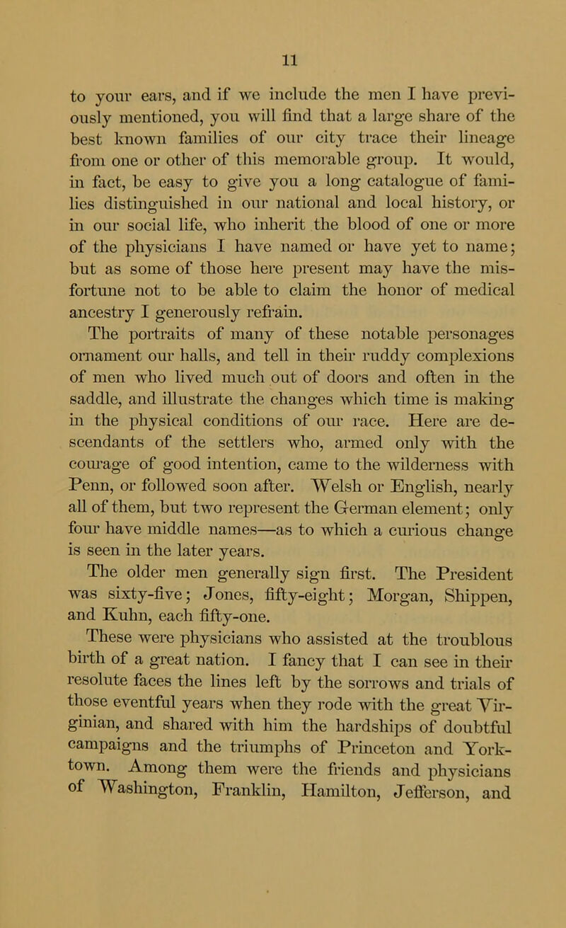 to your ears, and if we include the men I have previ- ously mentioned, you will find that a large share of the best known families of our city trace their lineage fi-om one or other of this memorable group. It would, in fact, be easy to give you a long catalogue of fami- lies distinguished in our national and local history, or in our social life, who inherit the blood of one or more of the physicians I have named oi* have yet to name; but as some of those here present may have the mis- fortune not to be able to claim the honor of medical ancestry I generously refrain. The portraits of many of these notable personages ornament our halls, and tell in their ruddy complexions of men who lived much out of doors and often in the saddle, and illustrate the changes which time is making in the physical conditions of oiu* race. Here are de- scendants of the settlers who, armed only with the corn-age of good intention, came to the wilderness with Penn, or followed soon after. Welsh or English, nearly all of them, but two represent the German element; only fom* have middle names—as to which a curious chane^e is seen in the later years. The older men generally sign first. The President was sixty-five; Jones, fifty-eight; Morgan, Shippen, and Kuhn, each fifty-one. These were physicians who assisted at the troublous birth of a great nation. I fancy that I can see in their resolute faces the lines left by the sorrows and trials of those eventful years when they rode with the great Vir- ginian, and shared with him the hardships of doubtful campaigns and the triumphs of Princeton and York- town. Among them were the friends and physicians of Washington, Franklin, Hamilton, Jefferson, and