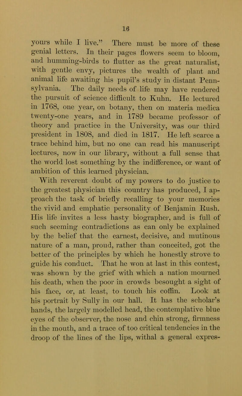 yours while I live. There must be more of these genial letters. In their pages flowers seem to bloom, and humming-birds to flutter as the great naturalist, with gentle envy, pictures the wealth of plant and animal life awaiting his pupil's study in distant Penn- syl vania. The daily needs of life may have rendered the pursuit of science difficult to Kuhn. He lectured in 1768, one year, on botany, then on materia medica twenty-one years, and in 1789 became professor of theory and practice in the University, was our third president in 1808, and died in 1817. He left scarce a trace behind him, but no one can read his manuscript lectui'es, now in our library, without a full sense that the world lost something by the indifference, or want of ambition of this learned physician. With reverent doubt of my powers to do justice to the greatest physician this country has produced, I ap- proach the task of briefly recalling to your memories the vivid and emphatic personality of Benjamm Rush. His life invites a less hasty biographei-, and is full of such seeming contradictions as can only be explained by the behef that the earnest, decisive, and mutinous nature of a man, proud, rather than conceited, got the better of the principles by which he honestly sti'ove to guide his conduct. That he won at last in this contest, was shown by the grief with which a nation mourned his death, when the poor in crowds besought a sight of his face, or, at least, to touch his coffin. Look at his portrait by vSully in our hall. It has the scholar's hands, the largely modelled head, the contemplative blue eyes of the observer, the nose and chin strong, firmness m the mouth, and a trace of too critical tendencies in the droop of the lines of the lips, withal a general expres-