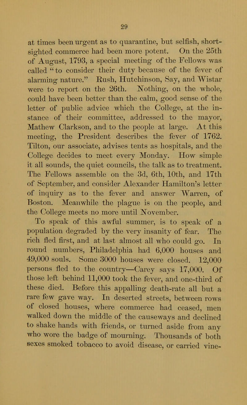 at times been urgent as to quarantine, but selfish, short- sighted commerce had been more potent. On the 25th of August, 1793, a special meeting of the Fellows was called  to consider their duty because of the fever of alarming nature. Rush, Hutchinson, Say, and Wistar were to report on the 26th. i^othing, on the whole, could have been better than the calm, good sense of the letter of public advice which the College, at the in- stance of their committee, addressed to the mayor, Mathew Clai'kson, and to the people at large. At this meeting, the President describes the fever of 1762. Tilton, our associate, advises tents as hospitals, and the College decides to meet every Monday. How simple it all sounds, the quiet councils, the talk as to treatment. The Fellows assemble on the 3d, 6th, 10th, and 17th of September, and consider Alexander Hamilton's letter of inquiry as to the fever and answer Warren, of Boston. Meanwhile the plague is on the people, and the College meets no more until !N^ovember. To speak of this awful summer, is to speak of a population degraded by the very insanity of fear. The rich fled first, and at last almost all who could go. In round numbers, Philadelphia had 6,000 houses and 49,000 souls. Some 3000 houses were closed. 12,000 persons fled to the country—Carey says 17,000. Of those left behmd 11,000 took the fevei-, and one-third of these died. Before this appalling death-rate all but a rare few gave way. In deserted streets, between rows of closed houses, where commerce had ceased, men walked down the middle of the causcAvays and declined to shake hands with friends, or turned aside from any who wore the badge of mourning. Thousands of both sexes smoked tobacco to avoid disease, or carried vine-