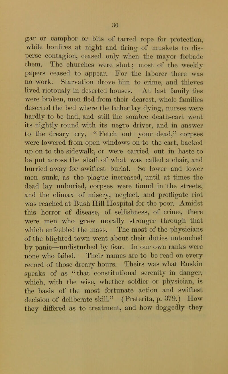 gar or camphor or bits of tarred rope for protection, while bonfires at night and firing of muskets to dis- perse contagion, ceased only when the mayor forbade them. The churches were shut; most of the weekly papers ceased to appear. For the laborer there was no work. Starvation drove him to crime, and thieves lived riotously in deserted houses. At last family ties were broken, men fled from their dearest, whole families deserted the bed where the father lay dying, nurses were hardly to be had, and still the sombre death-cart went its nightly round with its negro driver, and in answer to the dreary cry,  Fetch out your dead, corpses were lowered fi-om open windows on to the cart, backed up on to the sidewalk, or were carried out in haste to be put across the shaft of what was called a chair, and huiTied away for swiftest burial. So lower and lower men sunk,! as the plague increased, until at times the dead lay unburied, corpses were found in the streets, and the climax of misery, neglect, and profligate riot was reached at Bush Hill Hospital for the poor. Amidst this horror of disease, of selflshness, of crime, there were men who grew morally stronger through that which enfeebled the mass. The most of the physicians of the blighted town went about their duties untouched by panic—undisturbed by fear. In our own ranks were none who failed. Their names are to be read on every record of those dreary hours. Theii-s was what Ruskhi speaks of as that constitutional serenity in danger, which, with the Avise, whether soldier or physician, is the basis of the most fortunate action and swiftest decision of deliberate skill. (Preterita, p. 379.) How they differed as to treatment, and how doggedly they