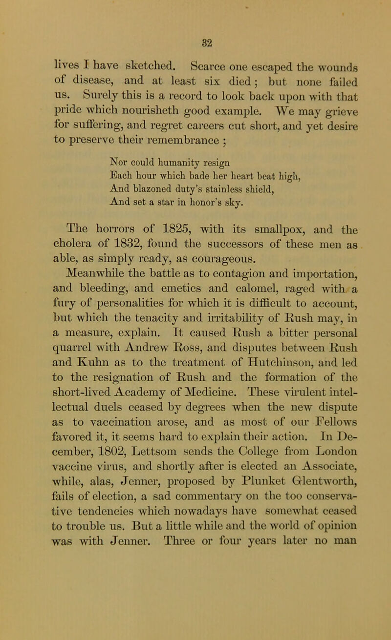 lives I have sketched. Scarce one escaped the wounds of disease, and at least six died; but none failed us. Surely this is a record to look back upon with that pride which nourisheth good example. We may grieve for suffering, and regret careers cut short, and yet desire to preserve their remembrance ; Nor could humanity resign Each hour which bade her heart beat high, And blazoned duty's stainless shield, And set a star in honor's sky. The horrors of 1825, with its smallpox, and the cholera of 1832, found the successors of these men as able, as simply ready, as courageous. Meanwhile the battle as to contagion and importation, and bleeding, and emetics and calomel, raged with a fury of personalities for wliich it is difficult to account, but which the tenacity and irritability of Rush may, in a measure, explam. It caused Rush a bitter personal quarrel with Andrew Ross, and disputes between Rush and Kuhn as to the treatment of Hutchuison, and led to the resignation of Rush and the formation of the short-hved Academy of Medicine. These vu'ulent intel- lectual duels ceased by degrees when the new dispute as to vaccination arose, and as most of om* Fellows favored it, it seems hard to exj^lain their action. In De- cember, 1802, Lettsom sends the College from London vaccine virus, and shortly after is elected an Associate, while, alas, Jenner, proposed by Plunket Glentworth, fails of election, a sad commentary on the too conserva- tive tendencies which nowadays have somewhat ceased to trouble us. But a little while and the world of opinion was with Jenner. Thi*ee or four years later no man