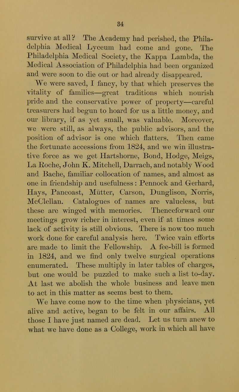 survive at all V The Academy had perished, the Phila- delphia Medical Lyceum had come and gone. The Philadelphia Medical Society, the Kappa Lambda, the Medical Association of Philadelphia had been organized and were soon to die out or had already disappeared. We were saved, I fancy, by that which preserves the vitality of families—great traditions which nourish pride and the conservative power of property—careful treasurers had begun to hoard for us a little money, and our library, if as yet small, was valuable. Moreover, we were still, as always, the public advisors, and the position of advisor is one wliich flatters. Then came the fortunate accessions from 1824, and we win illustra- tive force as we get Hartshorne, Bond, Hodge, Meigs, La Roche, John K. Mitchell, Darrach, and notably Wood and Bache, familiar collocation of names, and almost as one in friendship and usefulness : Pemiock and Gerhard, Hays, Pancoast, Mutter, Carson, Dunglison, Norris, McClellan. Catalogues of names are valueless, but these are winged with memories. Thenceforward om- meetings grow richer in interest, even if at times some lack of activity is still obvious. There is now too much work done for careful analysis here. Twice vain efforts are made to limit the Fellowship. A fee-bill is formed in 1824, and we find only twelve sm-gical operations enumerated. These multiply in later tables of charges, but one would be puzzled to make such a list to-day. At last we aboUsh the whole business and leave men to act in this matter as seems best to them. We have come now to the time when physicians, yet alive and active, began to be felt in our affairs. All those I have just named are dead. Let us turn anew to what we have done as a College, work in which all have