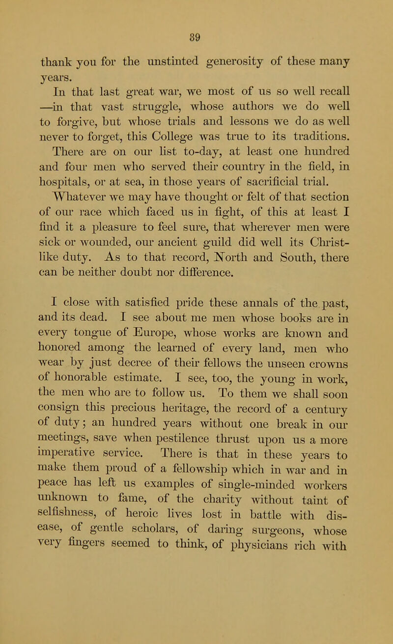 thank you for the unstinted generosity of these many years. In that last great war, we most of us so well recall —in that vast struggle, whose authors we do well to forgive, but whose trials and lessons we do as well never to forget, this College was true to its traditions. There are on our Ust to-day, at least one hundred and four men who served their country in the field, in hospitals, or at sea, in those years of sacrificial trial. Wliatever we may have thought or felt of that section of om* race which faced us in fight, of this at least I find it a pleasure to feel sure, that wherever men were sick or wounded, oiu' ancient guild did well its Chiist- like duty. As to that record, i^orth and South, there can be neither doubt nor difierence. I close with satisfied pride these annals of the past, and its dead. I see about me men whose books are in every tongue of Europe, whose works are known and honored among the learned of every land, men who wear by just decree of their fellows the unseen crowns of honorable estimate. I see, too, the young in work, the men who are to follow us. To them we shall soon consign this precious heritage, the record of a century of duty; an hundred years without one break in oiu* meetings, save when pestilence tlu'ust upon us a more imperative service. There is that m these years to make them proud of a fellowship which in war and in peace has left us examples of single-minded workers unknown to fame, of the charity without taint of selfishness, of heroic lives lost in battle with dis- ease, of gentle scholars, of daring surgeons, whose very fingers seemed to thmk, of physicians rich with
