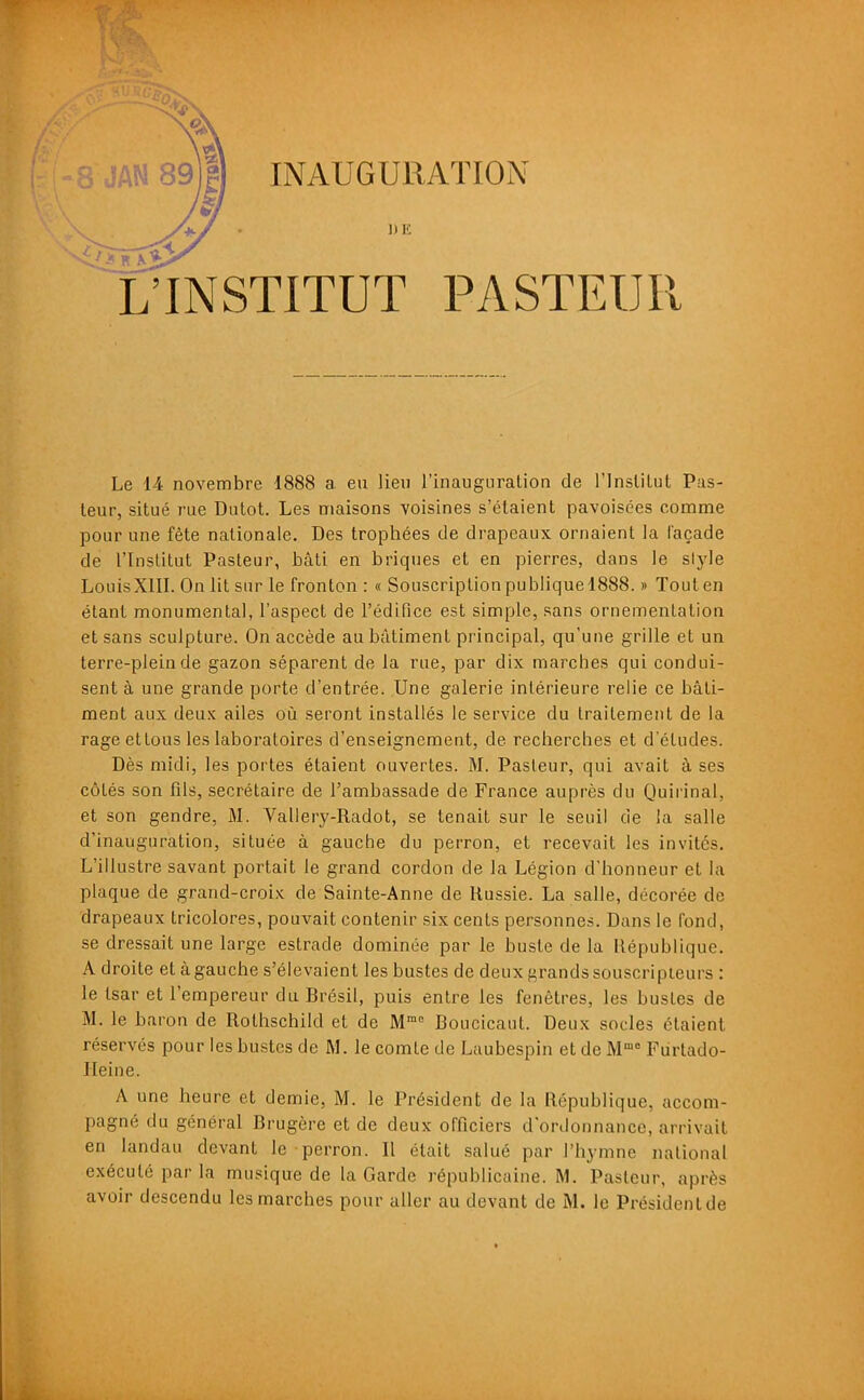 8 JAN 89j| INAUGURATION L'INSTITUT PASTEUR Le 14 novembre 1888 a eu lieu l'inauguration de rinslilul Pus- leur, situé rue Dulot. Les maisons voisines s'étaient pavoisées comme pour une fête nationale. Des trophées de drapeaux ornaient la l'açade de l'Institut Pasteur, bâti en briques et en pierres, dans le slyle LouisXIII. On lit sur le fronton : « Souscriptionpubliquel888. » Touten étant monumental, l'aspect de rédifice est simple, sans ornementation et sans sculpture. On accède au bâtiment principal, qu'une grille et un terre-plein de gazon séparent de la rue, par dix marches qui condui- sent à une grande porte d'entrée. Une galerie intérieure relie ce bâti- ment aux deux ailes où seront installés le service du traitement de la rageettous les laboratoires d'enseignement, de recherches et d'études. Dès midi, les portes étaient ouvertes. M. Pasteur, qui avait à ses côtés son fils, secrétaire de l'ambassade de France auprès du Quirinal, et son gendre, M. Vallery-Radot, se tenait sur le seuil de la salle d'inauguration, située à gauche du perron, et recevait les invités. L'illustre savant portait le grand cordon de la Légion d'honneur et la plaque de grand-croix de Sainte-Anne de Russie. La salle, décorée de drapeaux tricolores, pouvait contenir six cents personnes. Dans le fond, se dressait une large estrade dominée par le buste de la République. A droite et à gauche s'élevaient les bustes de deux grands souscripteurs : le tsar et l'empereur du Brésil, puis entre les fenêtres, les bustes de M. le baron de Rothschild et de M Boucicaut. Deux socles étaient réservés pour les bustes de M. le comte de Laubespin et de M Fiirtado- ITeine. A une heure et demie, M. le Président de la République, accom- pagné du général Brugèrc et de deux officiers d'ordonnance, arrivait en landau devant le perron. Il était salué par l'hymne national exécuté par la musique de la Garde républicaine. M. Pasteur, après avoir descendu les marches pour aller au devant de M. le Présidenlde