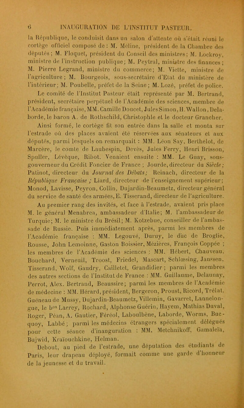 la République, le conduisit dans un salon d'uUenle où s'éLuil n-uni le cortège officiel composé de : M. Méline, président de la Chambre des députés; M. Floquet, président du Conseil des ministres; M. Lockroy, ministre d(! l'instruction publique; M. Peytral, ministre des finances; M. Pierre Legrand, ministre du commerce; M. Vielte, ministre de l'agriculture; M. Bourgeois, sous-secrétaire d'Etat du ministère de l'intérieur; M. Poubelle, préfet de la Seine; M. Lozé, préfet de police. Le comité de l'Institut Pasteur était représenté par M. Bertrand, président, secrétaire perpétuel de l'Académie des sciences, membre de l'Académie française, MM. Camille Doucet, JulesSimon, H.Wallon, Dela- borde,le baron A. de Rothschild, Christophle et le docteur Grancher. Ainsi formé, le cortège fît son entrée dans la salle et monta sur l'estrade où des places avaient été réservées aux sénateurs et aux députés, parmi lesquels on remarquait : MM. Léon Say, Berlhelot, de Marcère, le comte de Laubespin, Devès, Jules Ferry, Henri Brisson, Spuller, Lévêque, Ribot. Venaient ensuite : MM. Le Guay, sous- gouverneur du Crédit Foncier de France ; Jourde, directeur du Siècle; Palinot, directeur du Journal des Débats; Reinach, directeur de la République Française ; Liard, directeur de l'enseignement supérieur: Monod, Lavisse, Peyron, Collin, Dujardin-Beaumetz, directeur général du service de santé des armées, E. Tisserand, directeur de l'agriculture. Au premier rang des invités, et face à l'estrade, avaient pris place M. le général Menabrea, ambassadeur d'Italie; M. l'ambassadeur de Turquie; M. le ministre du Brésil; M. Kotzebue, conseiller de l'ambas- sade de Russie. Puis immédiatement après, parmi les membres de l'Académie française : MM. Legouvé, Duruy, le diic de Broglie, Rousse, John Lemoinne, Gaston Boissier, Mézières, François Coppée ; les membres de l'Académie des sciences : MM. Hébert, Cbauveau. Bouchard, Verneuil, Troost, Friedel, Mascart, Schlœsing, Jan?sen. Tisserand, Wolf, Gaudry, Cailletet, Grandidier ; parmi les membres des autres sections de l'Institut de France : MM. Guillaume, Delaunaj-, Perrot, Alex. Bertrand, Beaussire; parmi les membres de l'Académie de médecine : MM. Ilérard, président, Bergeron, Proust, Ricord, Trélal. Guéneaude Mussy, Dujardin-Beaumetz, Villemin, Gavarret, Lannelon- gue, le b^^Larrey, Rochard, Alphonse Guérin, llayem, Mathias Duval, Roger, Péan, A. Gautier, Féréol, Laboulbène, Laborde, Worms, Buc- quoy, Labbé; parmi les médecins étrangers spécialement délégués pour cette séance d'inauguration : MM. MetchnikolT. Gamaleïa, Bujwid, Kraïouchkine, Helman. Debout, au pied de l'estrade, une députation des étudiants de Paris, leur drapeau déployé, formait comme une garde d'honneur de la jeunesse et du travail.