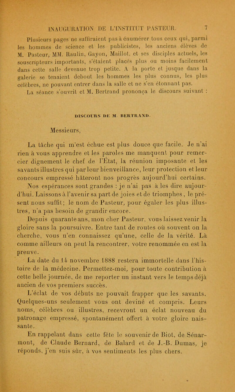 Plusieurs pages ne sullii'aient pas à énuraérer tous ceux qui, parmi les hommes de science et les publicistes, les anciens élèves de M. Pasleur, MM. Raulin, Gayon, Maillot et ses disciples actuels, les souscripteurs importants, s'étaient placés plus ou moins facilement dans cette salle devenue trop petite. A la porte et jusque dans la galerie se tenaient debout les hommes les plus connus, les plus célèbres, ne pouvant entrer dans la salle et ne s'en étonnant pas. La séance s'ouvrit et M. Bertrand prononça le discours suivant : DISCOURS Di; M. «ERTU.WD. Messieurs, La tâche qui m'est échue est plus douce que facile. Je n'ai rien à vous apprendre et les paroles me manquent pour remer- cier dignement le chef de l'Etat, la réunion imposante et les savants illustres qui parleur bienveillance, leur protection et leur concours empressé hâteront nos progrès aujourd'hui certains. Nos espérances sont g-randes : je n'ai pas à les dire aujour- d'hui. Laissons à l'avenir sa part de joies et de triomphes , le pré- sent nous suffit; le nom de Pasteur, pour égaler les plus illus- tres, n'a pas besoin de grandir encore. Depuis quarante ans, mon cher Pasteur, vous laissez venir la gloire sans la poursuivre. Entre tant de routes où souvent on la cherche, vous n'en connaissez qu'une, celle de la vérité. Là comme ailleurs on peut la rencontrer, voti'e renommée en est la preuve. La date du 14 novembre 1888 restera immortelle dans l'his- toire de la médecine. Permettez-moi^ pour toute contribution à cette belle journée, de me reporter un instant vers le temps déjà ancien de vos premiers succès. L'éclat de vos débuts ne pouvait frapper que les savants. Quelques-uns seulement vous ont deviné et compris. Leurs noms, célèbres ou illustres, recevront un éclat nouveau du patronage empressé, spontanément offert à votre gloire nais- sante. En rappelant dans cette fête le souvenir de Biol, de Sénar- mont, de Claude Bernard, de Balard et de J.-B. Dumas, je réponds, j'en suis sûr, à vos sentiments les plus chers.