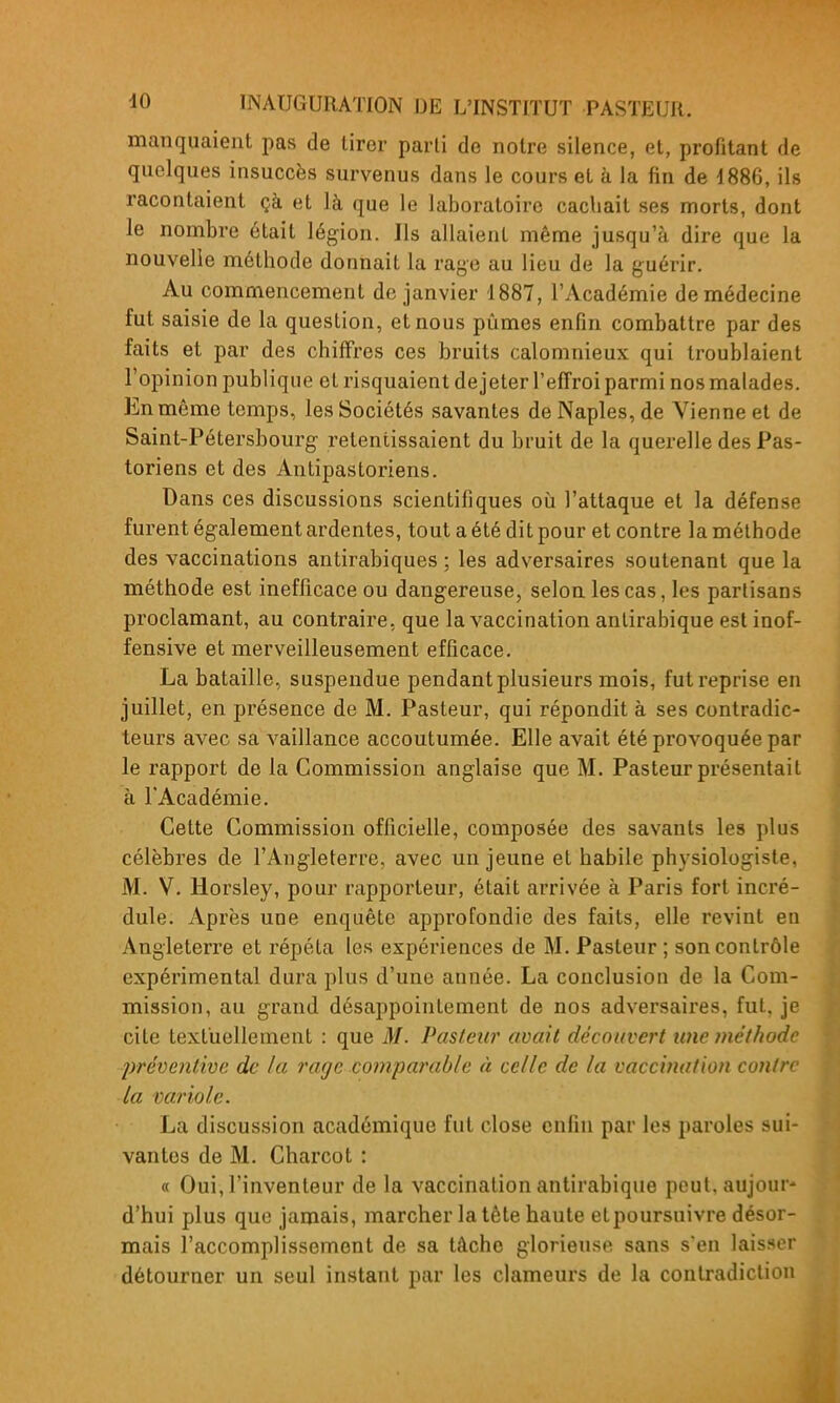 manquaient pas de tirer parti de notre silence, et, profitant de quelques insuccès survenus dans le cours et à la fin de 1886, ils racontaient çà et là que le laboratoire cachait ses morts, dont le nombre était légion. Ils allaient même jusqu'à dire que la nouvelle méthode donnait la raye au lieu de la guérir. Au commencement de janvier 1887, l'Académie de médecine fut saisie de la question, et nous pûmes enfin combattre par des faits et par des chiffres ces bruits calomnieux qui troublaient l'opinion publique et risquaient de jeter l'effroi parmi nos malades. En même temps, les Sociétés savantes de Naples, de Vienne et de Saint-Pétersbourg retentissaient du bruit de la querelle des Pas- toriens et des Antipastoriens. Dans ces discussions scientifiques où l'attaque et la défense furent également ardentes, tout a été dit pour et contre la méthode des vaccinations antirabiques ; les adversaires soutenant que la méthode est inefficace ou dangereuse, selon les cas, les partisans proclamant, au contraire, que la vaccination antirabique est inof- fensive et merveilleusement efficace. La bataille, suspendue pendant plusieurs mois, fut reprise en juillet, en présence de M. Pasteur, qui répondit à ses contradic- teurs avec sa vaillance accoutumée. Elle avait été provoquée par le rapport de la Commission anglaise que M. Pasteur présentait à l'Académie. Cette Commission officielle, composée des savants les plus célèbres de l'Angleterre, avec un jeune et habile physiologiste, M. V. Horsley, pour rapporteur, était arrivée à Paris fort incré- dule. Après une enquête approfondie des faits, elle revint en Angleterre et répéta les expériences de M. Pasteur ; son contrôle expérimental dura plus d'une année. La conclusion de la Com- mission, au grand désappointement de nos adversaires, fut, je cite textuellement : que M. Pasteur avait découvert une ?ne't/wde prévejitive de la rage comparable à celle de la vaccination contre la variole. La discussion académique fut close enfin par les paroles sui- vantes de M. Charcot : « Oui, l'inventeur de la vaccination antirabique peut, aujour' d'hui plus que jamais, marcher la tête haute etpoursuivre désor- mais l'accomplissement de sa tâche glorieuse sans s'en laisser détourner un seul instant par les clameurs de la contradiction