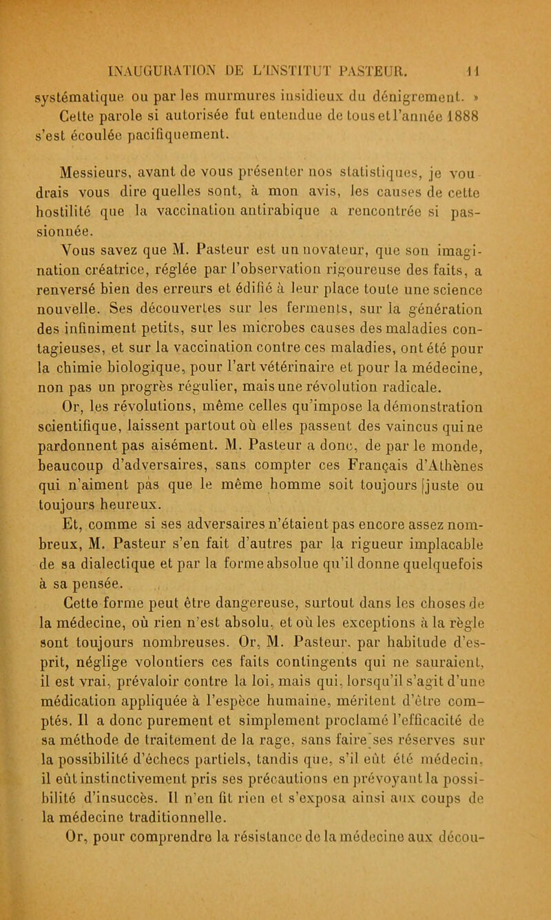 systématique ou par les murmures iusidieux du dénigrement. » Celte parole si autorisée fut entendue de tousetl'année 1888 s'est écoulée pacifiquement. Messieurs, avant de vous présenter nos statistiques, je vou drais vous dire quelles sont, à mon avis, les causes de cette hostilité que la vaccination antirabique a rencontrée si pas- sionnée. Vous savez que M. Pasteur est un novateur, que son imagi- nation créatrice, réglée par l'observation rigoureuse des faits, a renversé bien des erreurs et édifié à leur place toute une science nouvelle. Ses découvertes sur les fermenis, sur la g-énération des infiniment petits, sur les microbes causes des maladies con- tagieuses, et sur la vaccination contre ces maladies, ont été pour la chimie biologique, pour l'art vétérinaire et pour la médecine, non pas un progrès régulier, mais une révolution radicale. Or, les révolutions, même celles qu'impose la démonstration scientifique, laissent partout oti elles passent des vaincus qui ne pardonnent pas aisément. M. Pasteur a donc, de par le monde, beaucoup d'adversaires, sans compter ces Français d'Athènes qui n'aiment pas que le même homme soit toujours [juste ou toujours heureux. Et, comme si ses adversaires n'étaient pas encore assez nom- breux, M. Pasteur s'en fait d'autres par la rigueur implacable de sa dialectique et par la forme absolue qu'il donne quelquefois à sa pensée. Cette forme peut être dangereuse, surtout dans les choses de la médecine, où l'ien n'est absolu, et oià les exceptions à la règle sont toujours nombreuses. Or, M. Pasteur, par habitude d'es- prit, néglige volontiers ces faits contingents qui ne sauraient, il est vrai, prévaloir contre la loi, mais qui, lorsqu'il s'agit d'une médication appliquée à l'espèce humaine, méritent d'être com- ptés. Il a donc purement et simplement proclamé l'efficacité de sa méthode de traitement de la rage, sans faire ses réserves sur la possibilité d'échecs partiels, tandis que, s'il eût été médecin, il eût instinctivement pris ses précautions en prévoyant la possi- bilité d'insuccès. Il n'en fit rien et s'exposa ainsi aux coups de la médecine traditionnelle. Or, pour comprendre la résistance de la médecine aux décou-