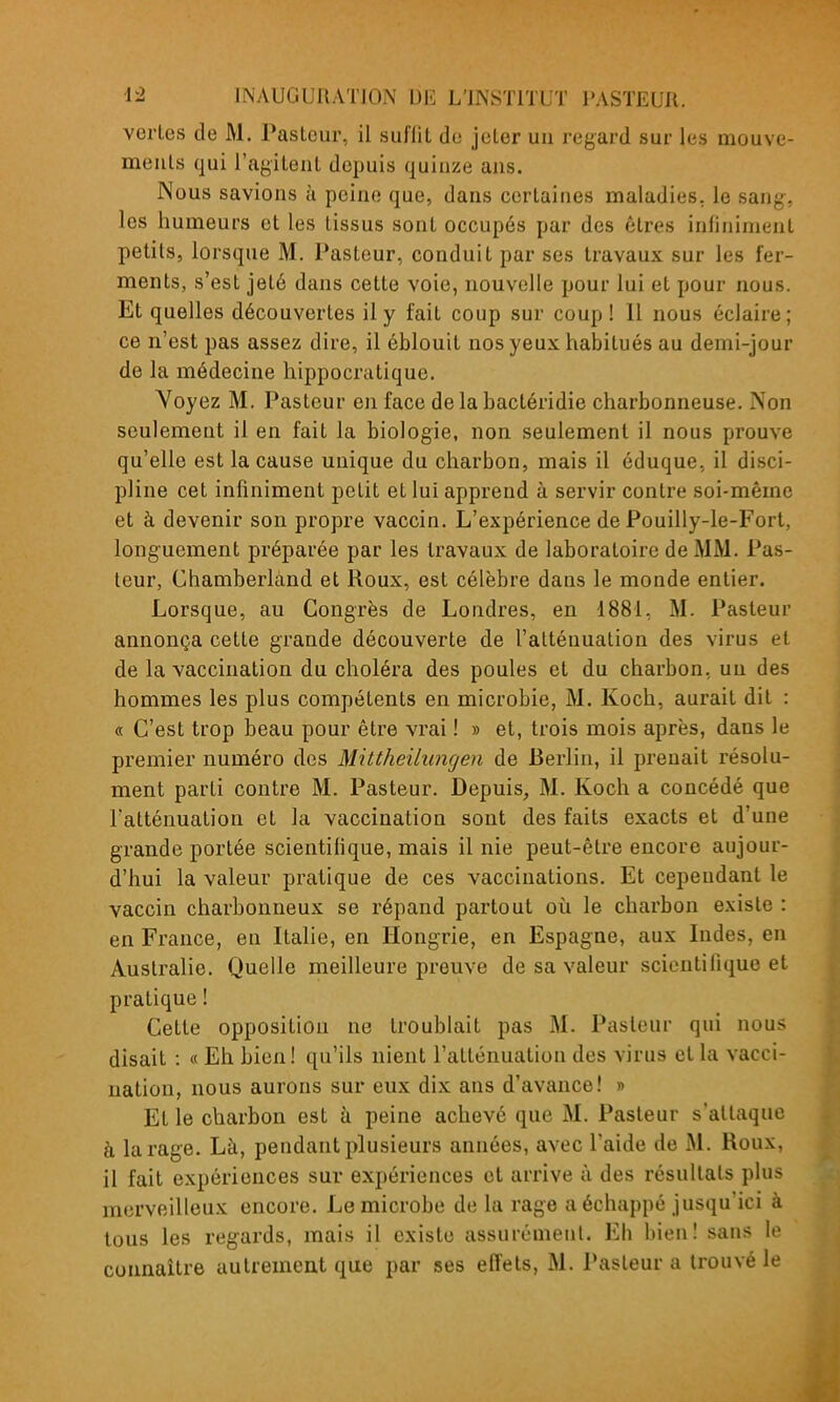 vertes de M. Pasteur, il sufllt de jeter un regard sur les mouve- ments qui l'agitent depuis quinze ans. Nous savions à peine que, dans certaines maladies, le sang, les humeurs et les tissus sont occupés par des êtres infiniment petits, lorsque M. Pasteur, conduit par ses travaux sur les fer- ments, s'est jeté dans cette voie, nouvelle pour lui et pour nous. Et quelles découvertes il y fait coup sur coup ! Il nous éclaire; ce n'est pas assez dire, il éblouit nos yeux habitués au demi-jour de la médecine hippocratique. Voyez M. Pasteur en face delabactéridie charbonneuse. Non seulement il en fait la biologie, non seulement il nous prouve qu'elle est la cause unique du charbon, mais il éduque, il disci- pline cet infiniment petit et lui apprend à servir contre soi-même et à devenir son propre vaccin. L'expérience de Pouilly-le-Fort, longuement préparée par les travaux de laboratoire de MM. Pas- teur, Chamberland et Roux, est célèbre dans le monde entier. Lorsque, au Congrès de Londres, en 1881, M. Pasteur annonça cette grande découverte de l'atténuation des virus et de la vaccination du choléra des poules et du charbon, un des hommes les plus compétents en microbie, M. Koch, aurait dit : « C'est trop beau pour être vrai ! » et, trois mois après, dans le premier numéro des Mittheilungen de Berlin, il prenait résolu- ment parti contre M. Pasteur. Depuis, M. Koch a concédé que l'atténuation et la vaccination sont des faits exacts et d'une grande portée scientifique, mais il nie peut-être encore aujour- d'hui la valeur pratique de ces vaccinations. Et cependant le vaccin charbonneux se répand partout où le charbon existe : en France, en Italie, en Hongrie, en Espagne, aux Indes, en Australie. Quelle meilleure preuve de sa valeur scientifique et pratique ! Cette opposition ne troublait pas M. Pasteur qui nous disait : « Eh bien! qu'ils nient l'atténuation des virus et la vacci- nation, nous aurons sur eux dix ans d'avance! » Et le charbon est à peine achevé que M. Pasteur s'attaque à la rage. Là, pendant plusieurs années, avec l'aide de M. Roux, il fait expériences sur expériences et arrive à des résultais plus merveilleux encore. Le microbe de la rage a échappé jusqu'ici à tous les reg'ards, mais il existe assurément. Eb hienl sans le connaître autrement que par ses effets, M. Pasteur a trouvé le