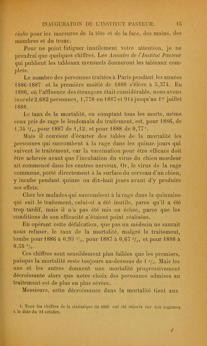 claks pour les morsures de la tête et, de la face, des mains, des membres et du tronc. Pour ne point fatiguer inutilement votre attention, je ne prendrai que quelques chiffres. Les Annales de rInstitut Pasteur qui publient les tableaux mensuels donneront les tableaux com- plets. Le nombre des personnes traitées à Paris pendant les années -1886-1887 et la première moitié de 1888 s'élève à :i,374. En 1886, 011 l'affluence des étrangers était considérable, nous avons inoculé2,682 personnes, 4,778 en 1887 et 914jusqu'au l^-juillet 1888. Le taux de la mortalité, en comptant tous les morts, même ceux pris de rage le lendemain du traitement, est, pour 1886, de 1,34 «/o,pour 1887 de 1,12, et pour 1888 de 0,77'. Mais il convient d'écarter des tables de la mortalité les personnes qui succombent à la rage dans les quinze jours qui suivent le traitement, car la vaccination pour être efficace doit être achevée avant que l'incubation du virus du chien mordeur ait commencé dans les centres nerveux. Or, le virus de la rage commune, porté directement à la surface du cerveau d'un chien, y incube pendant quinze ou dix-huit jours avant d'y produire ses effets. Chez les malades qui succombent à la rage dans la quinzaine qui suit le traitement, celui-ci a été inutile, parce qu'il a été trop tardif, mais il n'a pas été mis en échec, parce que les conditions de son efficacité n'étaient point réalisées. En opérant cette défalcation, que pas un médecin ne saurait nous refuser, le taux de la mortalité, malgré le traitement, tombe pour 1886 à 0,93 /o, pour 1887 à 0,67 Vo. et pour 1888 à 0,.^S «/o. Ces chiffres sont sensiblement plus faibles que les premiers, puisque la mortalité reste toujours au-dessous de I /n- Mais les uns et les autres donnent une mortalité progressivement décroissante alors que notre choix des personnes admises au traitement est de plus en plus sévère. Messieurs, cette décroissance dans la mortalité tient aux ■1. Tous les chilïres de la statistique de -1888 ont été relevés sur nos registres à la date du 31 octobre. /