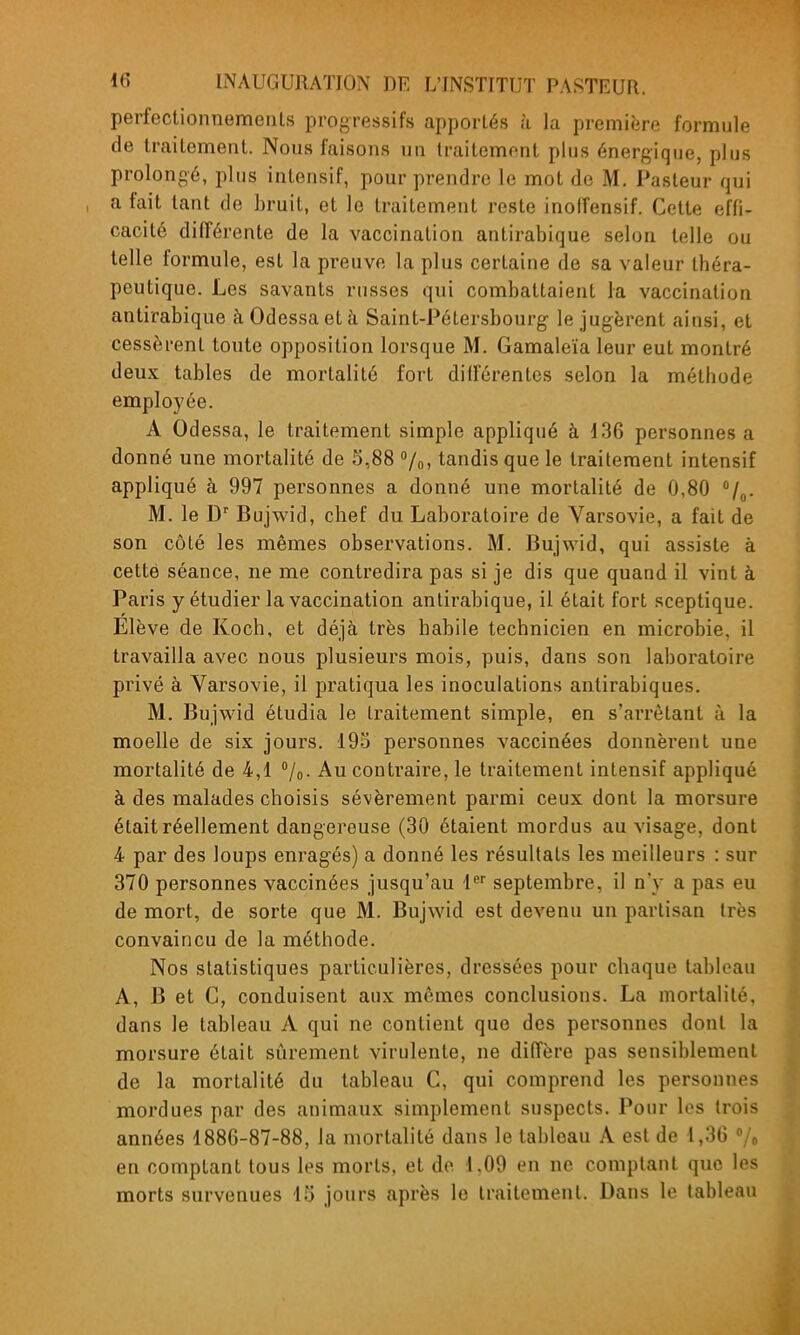 perfectionnements progressifs apportés .'i la première formule de traitement. Nous faisons un traitement plus énergique, plus prolongé, plus intensif, pour prendre le mot de M. Pasteur qui a fait tant de bruit, et le traitement reste inoffensif. Cette effi- cacité différente de la vaccination antirabique selon telle ou telle formule, est la preuve la plus certaine de sa valeur théra- peutique. Les savants russes qui combattaient la vaccination antirabique à Odessa et à Saint-Pétersbourg le jugèrent ainsi, et cessèrent toute opposition lorsque M. Gamaleïa leur eut montré deux tables de mortalité fort différentes selon la méthode employée. A Odessa, le traitement simple appliqué à 136 personnes a donné une mortalité de 5,88 /o, tandis que le traitement intensif appliqué à 997 personnes a donné une mortalité de 0,80 M. le D Bujwid, chef du Laboratoire de Varsovie, a fait de son côté les mêmes observations. M. Bujwid, qui assiste à cette séance, ne me contredira pas si je dis que quand il vint à Paris y étudier la vaccination antirabique, il était fort sceptique. Elève de Koch, et déjà très habile technicien en microbie, il travailla avec nous plusieurs mois, puis, dans son laboratoire privé à Varsovie, il pratiqua les inoculations antirabiques. M. Bujwid étudia le traitement simple, en s'arrèlant à la moelle de six jours. 193 personnes vaccinées donnèrent une mortalité de 4,1 /o- Au contraire, le traitement intensif appliqué à des malades choisis sévèrement parmi ceux dont la morsure était réellement dangereuse (30 étaient mordus au visage, dont 4 par des loups enragés) a donné les résultats les meilleurs : sur 370 personnes vaccinées jusqu'au septembre, il n'y a pas eu de mort, de sorte que M. Bujwid est devenu un partisan très convaincu de la méthode. Nos statistiques particulières, dressées pour chaque tableau A, B et C, conduisent aux mêmes conclusions. La mortalité, dans Je tableau A qui ne contient que des personnes dont la morsure était sûrement virulente, ne diffère pas sensiblement de la mortalité du tableau C, qui comprend les personnes mordues par des animaux simplement suspects. Pour les trois années 1886-87-88, la mortalité dans le tableau A est de 1,36 en comptant tous les morts, et de 1.09 en ne comptant que les morts survenues 15 jours après le traitement. Dans le tableau