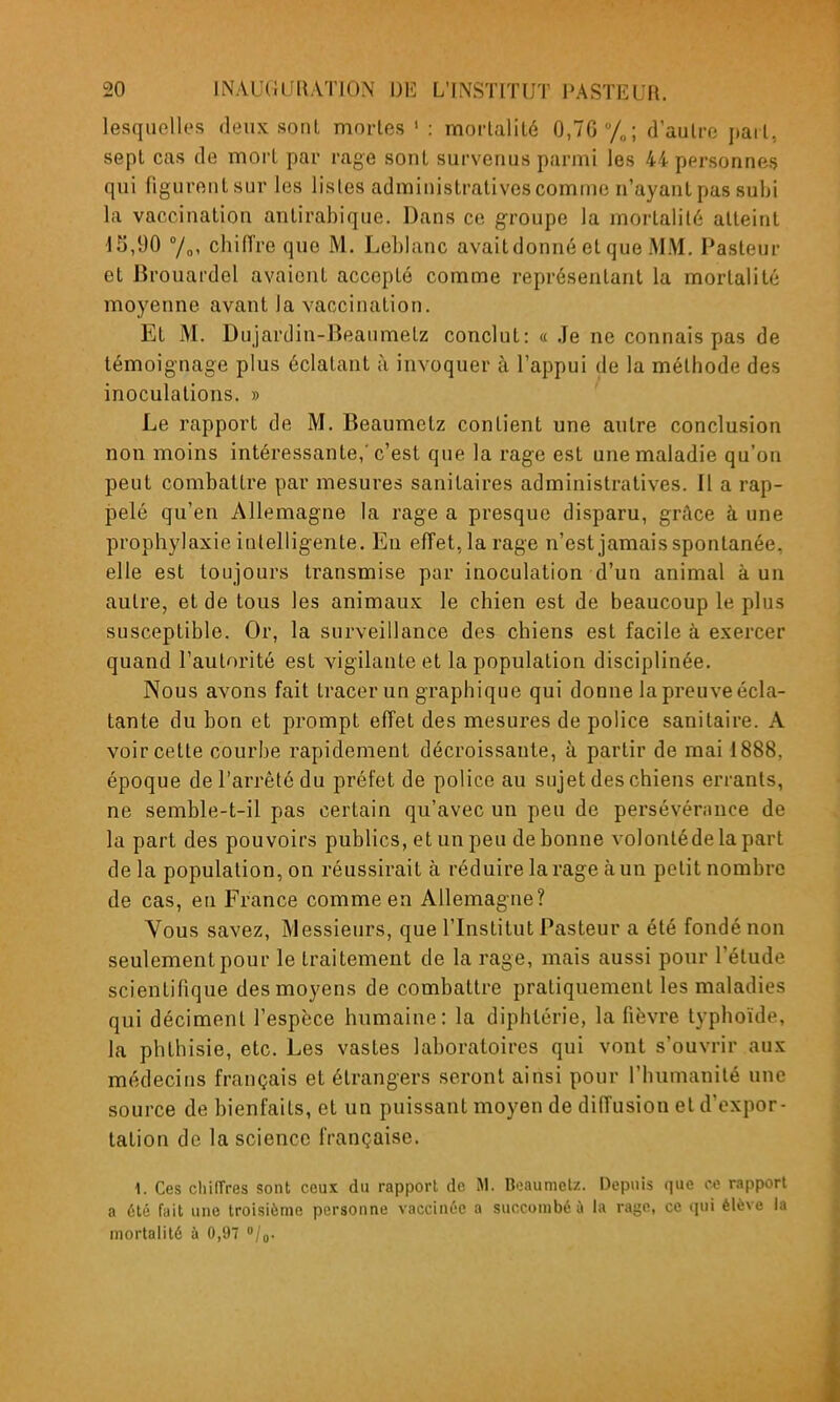 lesquelles deux sonl mortes ' : mortalité 0,76 /„; d'autre part, sept cas de mort par rage sont survenus parmi les 44 personnes qui figurent sur les listes administratives comme n'ayant pas subi la vaccination antirabique. Dans ce groupe la mortalité atteint 15,90 7„, chiffre que M. Leblanc avait donné et que MM. Pasteur et Brouardel avaient accepté comme représentant la mortalité moyenne avant la vaccination. Et M. Dujardin-Beaumetz conclut: « Je ne connais pas de témoignage plus éclatant à invoquer à l'appui de la méthode des inoculations. » Le rapport de M. Beaumctz contient une autre conclusion non moins intéressante,'c'est que la rage est une maladie qu'on peut combattre par mesures sanitaires administratives. Il a rap- pelé qu'en Allemagne la rage a presque disparu, grftce à une prophylaxie intelligente. En effet, la rage n'est jamais spontanée, elle est toujours transmise par inoculation d'un animal à un autre, et de tous les animaux le chien est de beaucoup le plus susceptible. Or, la surveillance des chiens est facile à exercer quand l'autorité est vigilante et la population disciplinée. Nous avons fait tracer un graphique qui donne la preuve écla- tante du bon et prompt effet des mesures de police sanitaire. A voir cette courbe rapidement décroissante, à partir de mai 1888, époque de l'arrêté du préfet de police au sujet des chiens errants, ne semble-t-il pas certain qu'avec un peu de persévérance de la part des pouvoirs publics, et un peu de bonne volonlédelapart de la population, on réussirait à réduire la rage à un petit nombre de cas, en France comme en Allemagne? Vous savez. Messieurs, que l'Institut Pasteur a été fondé non seulement pour le traitement de la rage, mais aussi pour l'étude scientifique des moyens de combattre pratiquement les maladies qui déciment l'espèce humaine: la diphtérie, la fièvre typhoïde, la phthisie, etc. Les vastes laboratoires qui vont s'ouvrir aux médecins français et étrangers seront ainsi pour l'humanité une source de bienfaits, et un puissant moyen de diffusion et d'expor- tation de la science française. 1. Ces chiffres sont ceux du rapport de M. Beaunielz. Depuis que ce rapport a 6té fait une troisième personne vaccinée a succombé ù la rage, ce qui élève l;i mortalité à 0,97 /o-