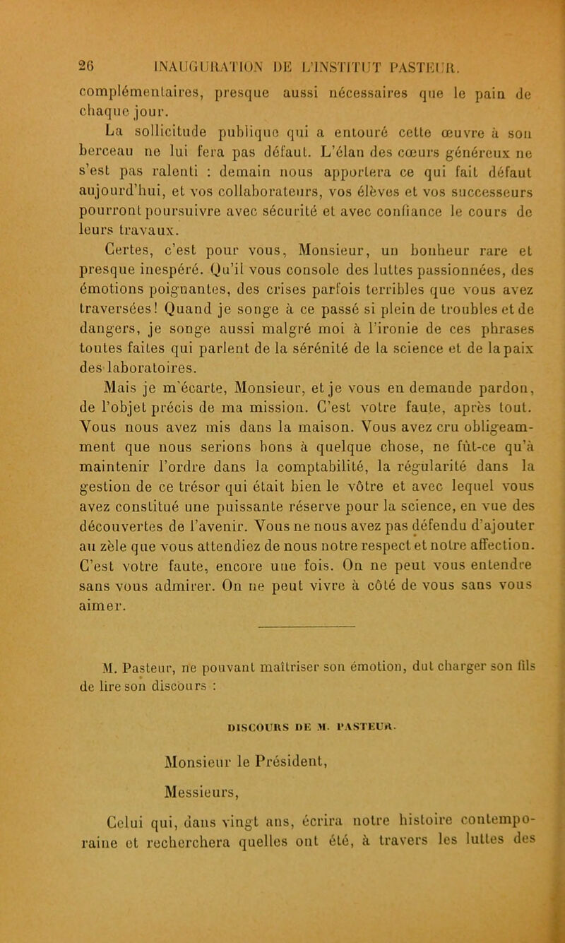 complémentaires, presque aussi nécessaires que le pain de chaque jour. La sollicitude publique qui a entouré cette œuvre à son berceau ne lui fera pas défaut. L'élan des cœurs généreux ne s'est pas ralenti : demain nous apportera ce qui fait défaut aujourd'hui, et vos collaborateurs, vos élèves et vos successeurs pourront poursuivre avec sécurité et avec confiance le cours de leurs travaux. Certes, c'est pour vous, Monsieur, un bonheur rare et presque inespéré. Qu'il vous console des luttes passionnées, des émotions poignantes, des crises parfois terribles que vous avez traversées! Quand je songe à ce passé si plein de troubles et de dangers, je songe aussi malgré moi à l'ironie de ces phrases toutes faites qui parlent de la sérénité de la science et de la paix deS'laboratoires. Mais je m'écarte, Monsieur, et je vous en demande pardon, de l'objet précis de ma mission. C'est votre faute, après tout. Vous nous avez mis dans la maison. Vous avez cru obligeam- ment que nous serions bons à quelque chose, ne fût-ce qu'à maintenir l'ordre dans la comptabilité, la régularité dans la gestion de ce trésor qui était bien le vôtre et avec lequel vous avez constitué une puissante réserve pour la science, en vue des découvertes de l'avenir. Vous ne nous avez pas défendu d'ajouter au zèle que vous attendiez de nous notre respect et notre affection. C'est votre faute, encore une fois. On ne peut vous entendre sans vous admirer. On ne peut vivre à côté de vous sans vous aimer. M. Pasteur, ne pouvant maîtriser son émotion, dut charger son fils de lire son discours : DISCOUnS DE M. l'ASTEUrt. Monsieur le Président, Messieurs, Celui qui, dans vingt ans, écrira notre histoire contempo- raine et recherchera quelles ont été, à travers les luttes des