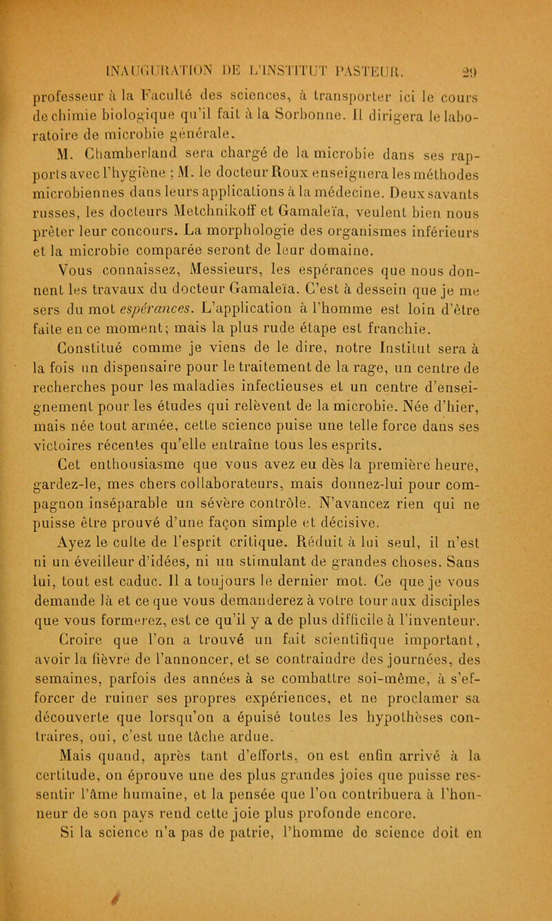 professeur h la Faculté dos sciences, à transporter ici le cours de chimie bioloi^ique qu'il fait à la Sorbonne. Il dirigera le labo- ratoire de microbie générale. M. Chamberland sera chargé de la microbie dans ses rap- ports avec l'hygiène ;M. le docteur Roux enseignera les méthodes microbiennes dans leurs applications à la médecine. Deux savants russes, les docteurs Metchnikoff et Gamaleïa, veulent bien nous prêter leur concours. La morphologie des organismes inférieurs et la microbie comparée seront de leur domaine. Vous connaissez, Messieurs, les espérances que nous don- nent les travaux du docteur Gamaleïa. C'est à dessein que je me sers du mot espérances. L'application à l'homme est loin d'être faite en ce moment; mais la plus rude étape est franchie. Constitué comme je viens de le dire, notre Institut sera à la fois im dispensaire pour le traitement de la rage, un centre de recherches pour les maladies infectieuses et un centre d'ensei- gnement pour les études qui relèvent de la microbie. Née d'hier, mais née tout armée, cette science puise une telle force dans ses victoires récentes qu'elle entraîne tous les esprits. Cet enthousiasme que vous avez eu dès la première heure, gardez-le, mes chers collaborateurs, mais donnez-lui pour com- pagnon inséparable un sévère contrôle. N'avancez rien qui ne puisse être prouvé d'une façon simple et décisive. Ayez le culte de l'esprit critique. Réduit à lui seul, il n'est ni un éveilleur d'idées, ni un stimulant de grandes choses. Sans lui, tout est caduc. Il a toujours le dernier mot. Ce que je vous demande là et ce que vous demanderez à votre tour aux disciples que vous formerez, est ce qu'il y a de plus difficile à l'inventeur. Croire que l'on a trouvé un fait scientifique important, avoir la fièvre de l'annoncer, et se contraindre des journées, des semaines, parfois des années à se combattre soi-même, à s'ef- forcer de ruiner ses propres expériences, et ne proclamer sa découverte que lorsqu'on a épuisé toutes les hypothèses con- traires, oui, c'est une tâche ardue. Mais quand, après tant d'efforts, on est enfin arrivé à la certitude, on éprouve une des plus grandes joies que puisse res- sentir l'âme humaine, et la pensée que l'on contribuera à l'hon- neur de son pays rend cette joie plus profonde encore. Si la science n'a pas de patrie, l'homme de science doit en