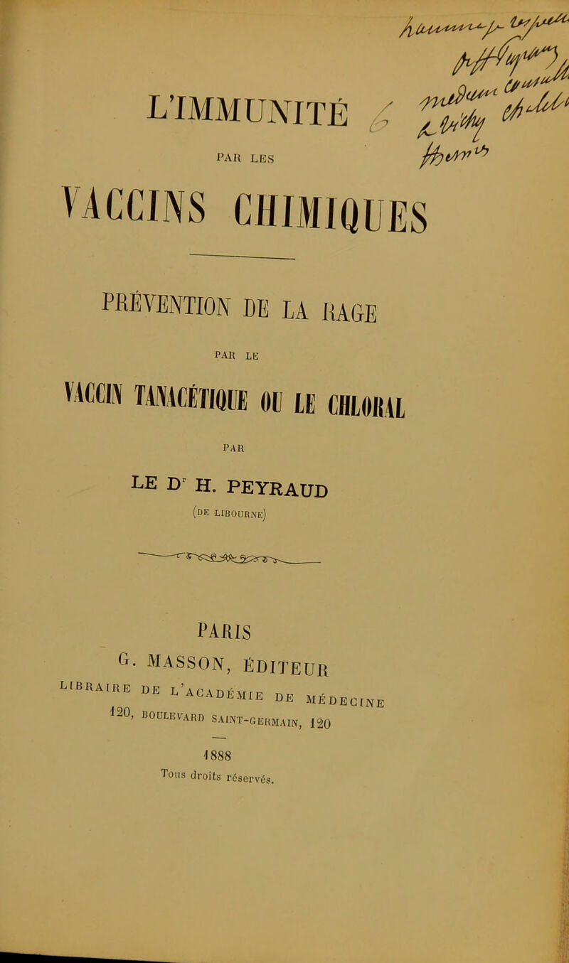 L'IMMUNITÉ ^ 2^^'^^' PAR LES 0:)t/n*^ VACCINS CHIMIQUES PRSVENTION DE lA IlAfiB PAR LE vAccii\ ikmmm m le chioral PAR LE W H. PEYRAUD (de LIBOURiN'Ej PARIS Cx. MASSON, ÉDITEUR ^-HAIKE BE L'ACABKMrE DE MÉBECI.. 120, BOULEVARD SAUNT-GERMAIN, 120 1888 Tons droits réservés.