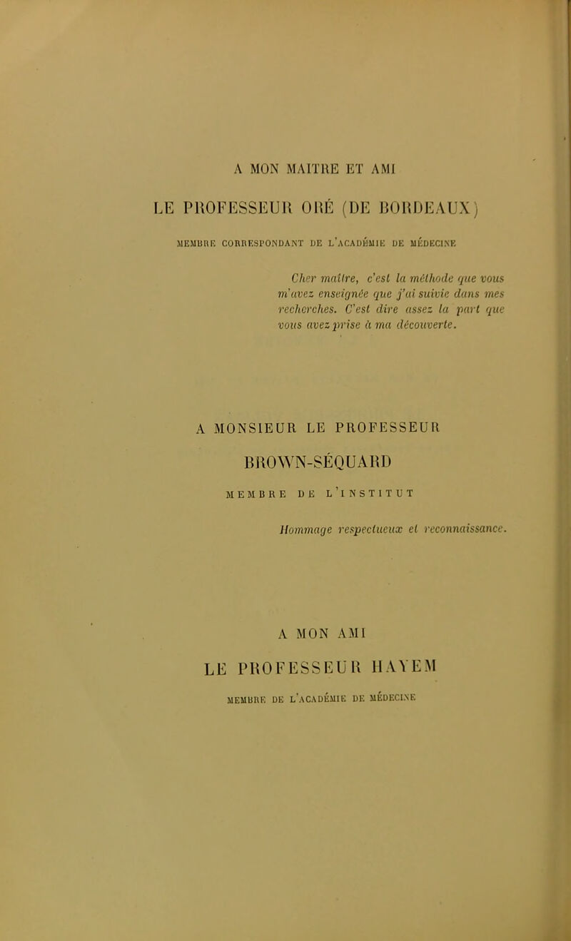 A MON MAITRE ET AMI LE PROFESSEUR ORÉ (DE BORDEAUX) MEMUnU CORRESPONDANT IJE L'aCADIÎIMIK DE UÉDECI.NK Cher maître, c'est la méthode que vous m'avez enseignée que j'ai suivie dans mes recherches. C'est dire assez la part que vous avezîmse à ma découverte. A MONSIEUR LE PROFESSEUR BROWN-SÉQUARD MEMBRE DE l'iNSTITUT Hommage respectueux et reconnaissance. A MON AMI LE PROFESSEUR IIAYEM MEUURK DE l'aCADÉMIE DE UÉDECl.NE