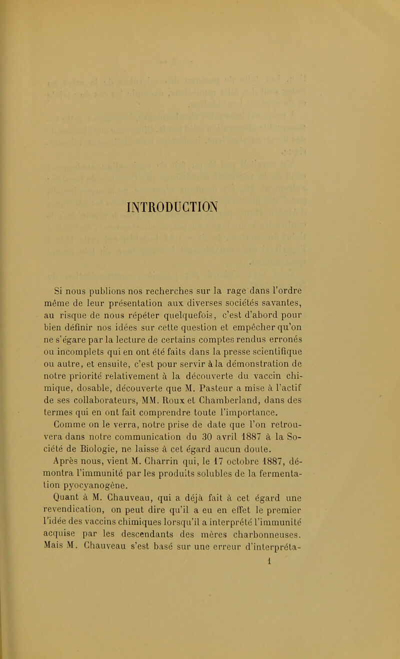 INTRODUCTION Si nous publions nos recherches sur la rage dans l'ordre même de leur présentation aux diverses socie'tés savantes, au risque de nous répéter quelquefois, c'est d'abord pour bien définir nos idées sur cette question et empêcher qu'on ne s'égare parla lecture de certains comptes rendus erronés ou incomplets qui en ont été faits dans la presse scientifique ou autre, et ensuite, c'est pour servir à la démonstration de notre priorité relativement à la découverte du vaccin chi- mique, dosable, découverte que M. Pasteur a mise à l'actif de ses collaborateurs, MM. Roux et Chambcrland, dans des termes qui en ont fait comprendre toute l'importance. Comme on le verra, notre prise de date que l'on retrou- vera dans notre communication du 30 avril 1887 à la So- ciété de Biologie, ne laisse à cet égard aucun doute. Après nous, vient M. Gharrin qui, le 17 octobre 1887, dé- montra l'immunité par les produits solubles de la fermenta- tion pyocyanogène. Quant à M. Ghauveau, qui a déjà fait à cet égard une revendication, on peut dire qu'il a eu en efi'et le premier l'idée des vaccins chimiques lorsqu'il a interprété l'immunité acquise par les descendants des mères charbonneuses. Mais M. Ghauveau s'est basé sur une erreur d'interpréta-