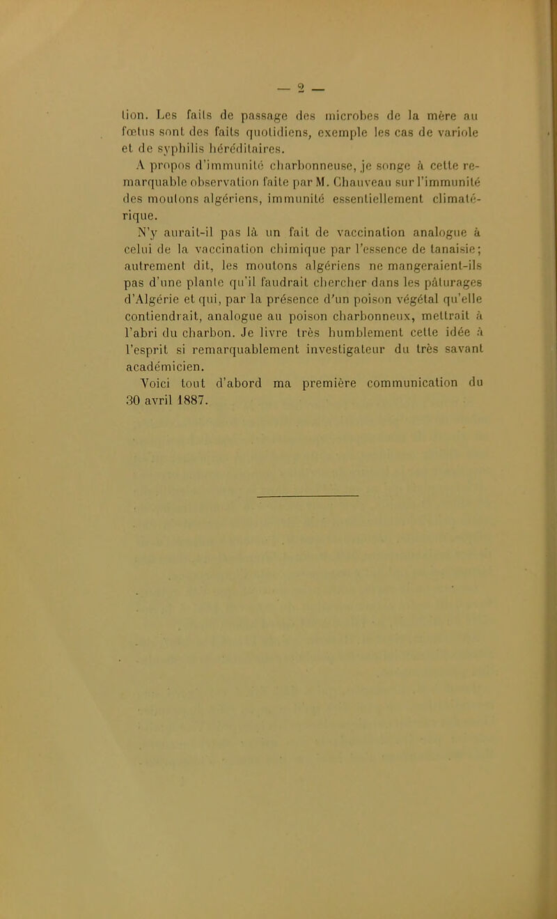 lion. Les fails de passage des microbes de la mère au fœtus snnl des fails qnolidiens, exemple les cas de variole et de syphilis liére'dilaires. A propos d'immiinilé charbonneuse, je songe à celle re- marquable observation faile par M. Chauveau sur l'immunité des moutons algériens, immunité essentiellement climaté- rique. N'y aurait-il pas là un fait de vaccination analogue à celui de la vaccination chimique par l'essence de lanaisie; autrement dit, les moulons algériens ne mangeraient-ils pas d'une plante qu'il faudrait chercher dans les pâturages d'Algérie et qui, par la présence d'un poison végétal qu'elle contiendrait, analogue au poison charbonneux, meltroil à l'abri du charbon. Je livre très humblement celle idée à l'esprit si remarquablement investigateur du très savant académicien. Voici tout d'abord ma première communication du ,30 avril 1887.