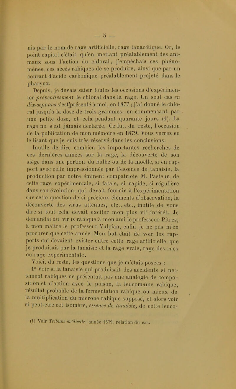 nis par le nom de rage artificielle, rage tanaccLique. Or, lo point capital c'était qu'en mettant préalablement des ani- maux sous l'action du chloral, j'empêchais ces piiéno- mènes, ces accès rabiques de se produire, ainsi que par un courant d'acide carbonique préalablement projeté dans le pharynx. Depuis, je devais saisir toutes les occasions d'expérimen- ter/jrJye«/<oe/«en^ le chloral dans la rage. Un seul cas en dix-sept ans s'est'présenté à moi, en 1877 ; j'ai donné le chlo- ral jusqu'à la dose de trois grammes, en commençant par une petite dose, et cela pendant quarante jours (1). La rage ne s'est jamais déclarée. Ce fut, du reste, l'occasion de la publication de mon mémoire en 1879. Vous verrez en le lisant que je suis très réservé dans les conclusions. Inutile de dire combien les importantes recherches de ces dernières années sur la rage, la découverte de son siège dans une portion du bulbe ou de la moelle, si en rap- port avec celle impressionnée par l'essence de tanaisie, la production par notre éminent compatriote M. Pasteur, de cette rage expérimentale, si fatale, si rapide, si régulière dans son évolution, qui devait fournir à l'expérimentation sur cette question de si précieux éléments d'observation, la découverte des virus atténués, etc., etc., inutile de vous dire si tout cela devait exciter mon plus vif intérêt. Je demandai du virus rabique à mon ami le professeur Pitres, à mon maître le professeur Vulpian, enfin je ne pus m'en procurer que cette année. Mon but était de voir les rap- ports qui devaient exister entre cette rage artificielle que je produisais par la tanaisie et la rage vraie, rage des rues ou rage expérimentale. Yoici, du reste, les questions que je m'étais posées : 1 Voir si la tanaisie qui produisait des accidents si net- tement rabiques ne présentait pas une analogie de compo- sition et d'action avec le poison, la leucomaïne rabique, résultat probable de la fermentation rabique ou mieux de la multiplication du microbe rabique supposé, et alors voir si peut-être cet isomère, essence de tanaisie, de cette leuco- (1) Voir Tribune médicale, année 1S79, relation du cas.