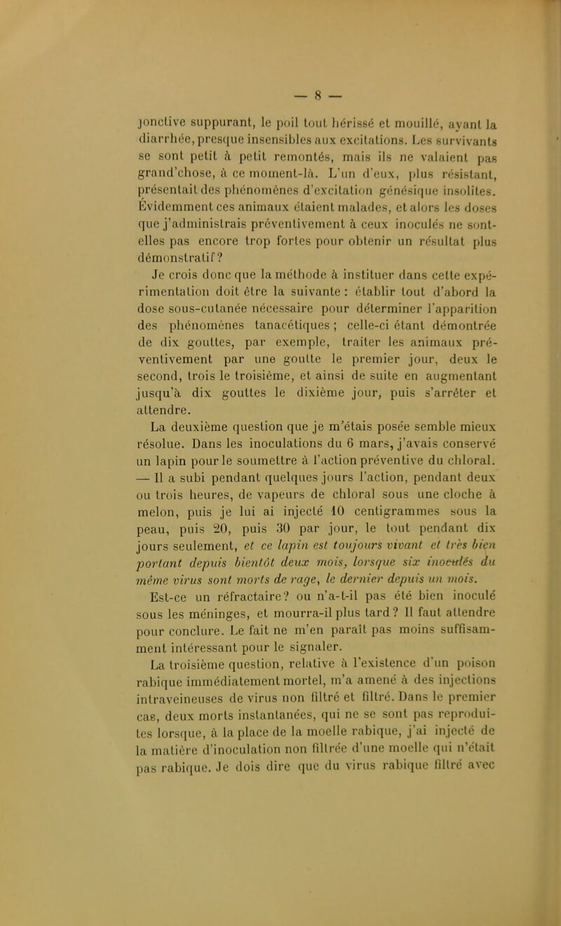 jonclive suppurant, le poil tout hérissé et mouillé, ayant la diarrhée, presque insensibles aux excitations. Les survivants se sont petit à petit remontés, mais ils ne valaient pas grand'chose, à ce moment-là. L'un d'eux, plus résistant, présentait des phénomènes d'excitation génésique insolites. Evidemment ces animaux étaient malades, et alors les doses que j'administrais préventivement à ceux inoculés ne sont- elles pas encore trop fortes pour obtenir un résultat plus démonstratif? Je crois donc que la méthode à instituer dans cette expé- rimentation doit être la suivante : établir tout d'abord la dose sous-cutanée nécessaire pour déterminer l'apparition des phénomènes tanacétiques ; celle-ci étant démontrée de dix gouttes, par exemple, traiter les animaux pré- ventivement par une goutte le premier jour, deux le second, trois le troisième, et ainsi de suite en augmentant jusqu'à dix gouttes le dixième jour, puis s'arrêter et attendre. La deuxième question que je m'étais posée semble mieux résolue. Dans les inoculations du 6 mars, j'avais conservé un lapin pour le soumettre à l'action préventive du chloral. — Il a subi pendant quelques jours l'action, pendant deux ou trois heures, de vapeurs de chloral sous une cloche à melon, puis je lui ai injecté 10 centigrammes sous la peau, puis 20, puis 30 par jour, le tout pendant dix jours seulement, et ce lapin est toujours vivant et très bien portant depuis bientôt deux mois, lorsque six inoeitiés du même virus sont morts de rage, le dernier depuis un mois. Est-ce un réfractaire? ou n'a-t-il pas été bien inoculé sous les méninges, et mourra-il plus tard? Il faut attendre pour conclure. Le fait ne m'en paraît pas moins suffisam- ment intéressant pour le signaler. La troisième question, relative à l'existence d'un poison rabique immédiatement mortel, m'a amené à des injections intraveineuses de virus non filtré et filtré. Dans le premier cas, deux morts instantanées, qui ne se sont pas reprodui- tes lorsque, à la place de la moelle rabique, j'ai injecté de la matière d'inoculation non fillrée d'une moelle qui n'était pas rabique. Je dois dire que du virus rabique lillré avec
