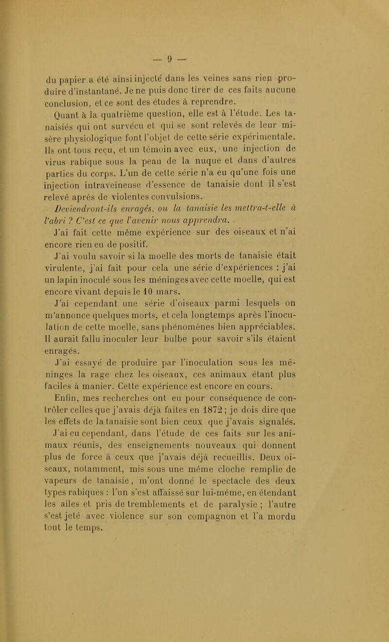 du papier a élé ainsi injecté dans les veines sans rien pro- duire d'instantané. Je ne puis donc tirer de ces faits aucune conclusion, et ce sont des études à reprendre. Quant à la quatrième question, elle est à l'élude. Les ta- naisiés qui ont survécu et qui se sont relevés de leur mi- sère physiologique font l'objet de cette série expérimentale. Us ont tous reçu, et un témoin avec eux, une injection de virus rabique sous la peau de la nuque et dans d'autres parties du corps. L'un de cette série n'a eu qu'une fois une injection intraveineuse d'essence de tanaisie dont il s'est relevé après de violentes convulsions. Deviendront-ils enragés, ou la tanaisie les mettra-t-elle à l'abri ? C'est ce que l'avenir nous apprendra. ■ J'ai fait cette même expérience sur des oiseaux et n'ai encore rien eu de positif. J'ai voulu savoir si la moelle des morts de tanaisie était virulente, j'ai fait pour cela une série d'expériences : j'ai un lapin inoculé sous les méninges avec cette moelle, qui est encore vivant depuis le 10 mars. J'ai cependant une série d'oiseaux parmi lesquels on m'annonce quelques morts, et cela longtemps après l'inocu- lalion de celte moelle, sans phénomènes bien appréciables. Il aurait fallu inoculer leur bulbe pour savoir s'ils étaient enragés. J'ai essayé de produire par l'inoculation sous les mé- ninges la rage chez les oiseaux, ces animaux étant plus faciles à manier. Cette expérience est encore en cours. Enfin, mes recherches ont eu pour conséquence de con- trôler celles que j'avais déjà faites en 1872 ; je dois dire que les effets de la tanaisie sont bien ceux que j'avais signalés. J'ai eu cependant, dans l'étude de ces faits sur les ani- maux réunis, des enseignements nouveaux qui donnent plus de force à ceux que j'avais déjà recueillis. Deux oi- seaux, notamment, mis sous une même cloche remplie de vapeurs de tanaisie, m'ont donné le spectacle des deux types rabiques : l'un s'est affaissé sur lui-même, en étendant les ailes et pris de tremblements et de paralysie ; l'autre s'est jeté avec violence sur son compagnon et l'a mordu tout le temps.