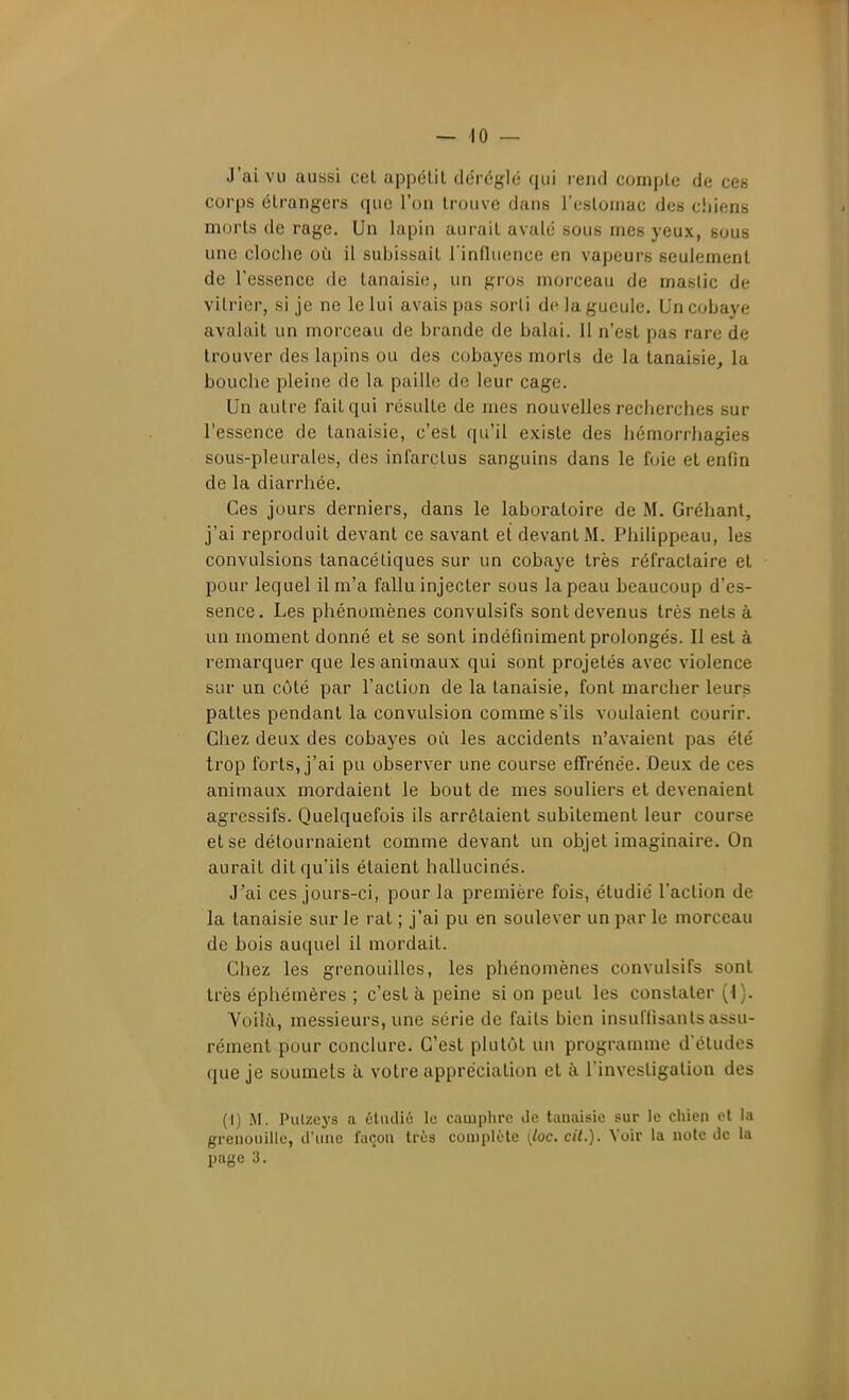 J'ai vu aussi cet appétit déréglé qui rend compte de ces corps étrangers que l'on trouve dans l'estoinac des chiens morts de rage. Un lapin aurait avalé sous mes yeux, sous une cloche où il subissait l'influence en vapeurs seulement de l'essence de tanaisi(;, un gros morceau de mastic de vitrier, si je ne le lui avais pas sorli de la gueule. Un cobaye avalait un morceau de brande de balai. Il n'est pas rare de trouver des lapins ou des cobayes morts de la tanaisie, la bouche pleine de la paille de leur cage. Un autre fait qui résulte de mes nouvelles recherches sur l'essence de tanaisie, c'est qu'il existe des hémorrhagies sous-pleurales, des infarctus sanguins dans le foie et enfin de la diarrhée. Ces jours derniers, dans le laboratoire de M. Gréhant, j'ai reproduit devant ce savant et devant M. Philippeau, les convulsions tanacéliques sur un cobaye très réfractaire et pour lequel il m'a fallu injecter sous la peau beaucoup d'es- sence. Les phénomènes convulsifs sont devenus très nets à un moment donné et se sont indéfiniment prolongés. Il est à remarquer que les animaux qui sont projetés avec violence sur un côté par l'action de la tanaisie, font marcher leurs pattes pendant la convulsion comme s'ils voulaient courir. Chez deux des cobayes où les accidents n'avaient pas été trop forts, j'ai pu observer une course effrénée. Deux de ces animaux mordaient le bout de mes souliers et devenaient agressifs. Quelquefois ils arrêtaient subitement leur course et se détournaient comme devant un objet imaginaire. On aurait dit qu'ils étaient hallucinés. J'ai ces jours-ci, pour la première fois, étudié l'action de la tanaisie sur Je rat ; j'ai pu en soulever un par le morceau de bois auquel il mordait. Chez les grenouilles, les phénomènes convulsifs sont très éphémères ; c'est à peine si on peut les constater {\). Voilà, messieurs, une série de faits bien insuffisants assu- rément pour conclure. C'est plutôt un programme dctudes que je soumets à votre appréciation et à l'investigation des (I) JI. Pulzeys a étudié lo camplirc Je taïKiisie sur le chien ci la grenouille, d'une façon très complète [loc. cit.). Voir la note de la page 3.