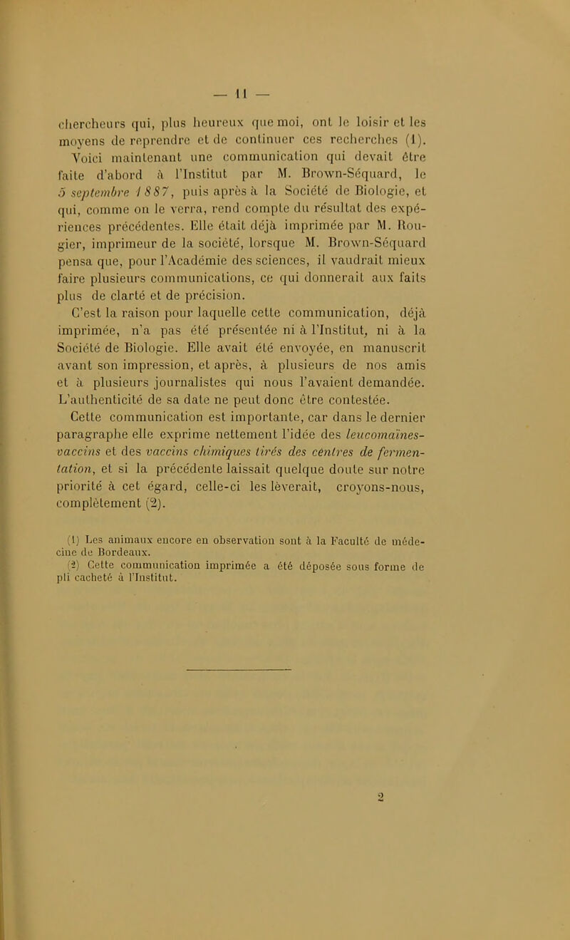 chercheurs qui, plus heureux que moi, onl le loisir et les moyens de reprendre et de continuer ces recherches (1). Voici maintenant une communication qui devait être faite d'abord à l'Institut par M. Brown-Séquard, le ô septembre I 887, puis après à la Société de Biologie, et qui, comme on le verra, rend compte du résultat des expé- riences précédentes. Elle était déjà imprimée par M. Ilou- gier, imprimeur de la société, lorsque M. Brown-Séquard pensa que, pour l'Académie des sciences, il vaudrait mieux faire plusieurs communications, ce qui donnerait aux faits plus de clarté et de précision. C'est la raison pour laquelle cette communication, déjà imprimée, n'a pas été présentée ni à l'Institut, ni à la Société de Biologie. Elle avait été envoyée, en manuscrit avant son impression, et après, à plusieurs de nos amis et à plusieurs journalistes qui nous l'avaient demandée. L'authenticité de sa date ne peut donc être contestée. Cette communication est importante, car dans le dernier paragraphe elle exprime nettement l'idée des leucomaïnes- oaccins et des vaccins chimiques tirés des centres de fermen- tation, et si la précédente laissait quelque doute sur notre priorité à cet égard, celle-ci les lèverait, croyons-nous, complètement (2). (1) Les animaux eucore en observation sont à la Faculté de méde- cine (le Bordeaux. (2) Cette communication imprimée a été déposée sous forme de pli cacheté à l'Institut. 2