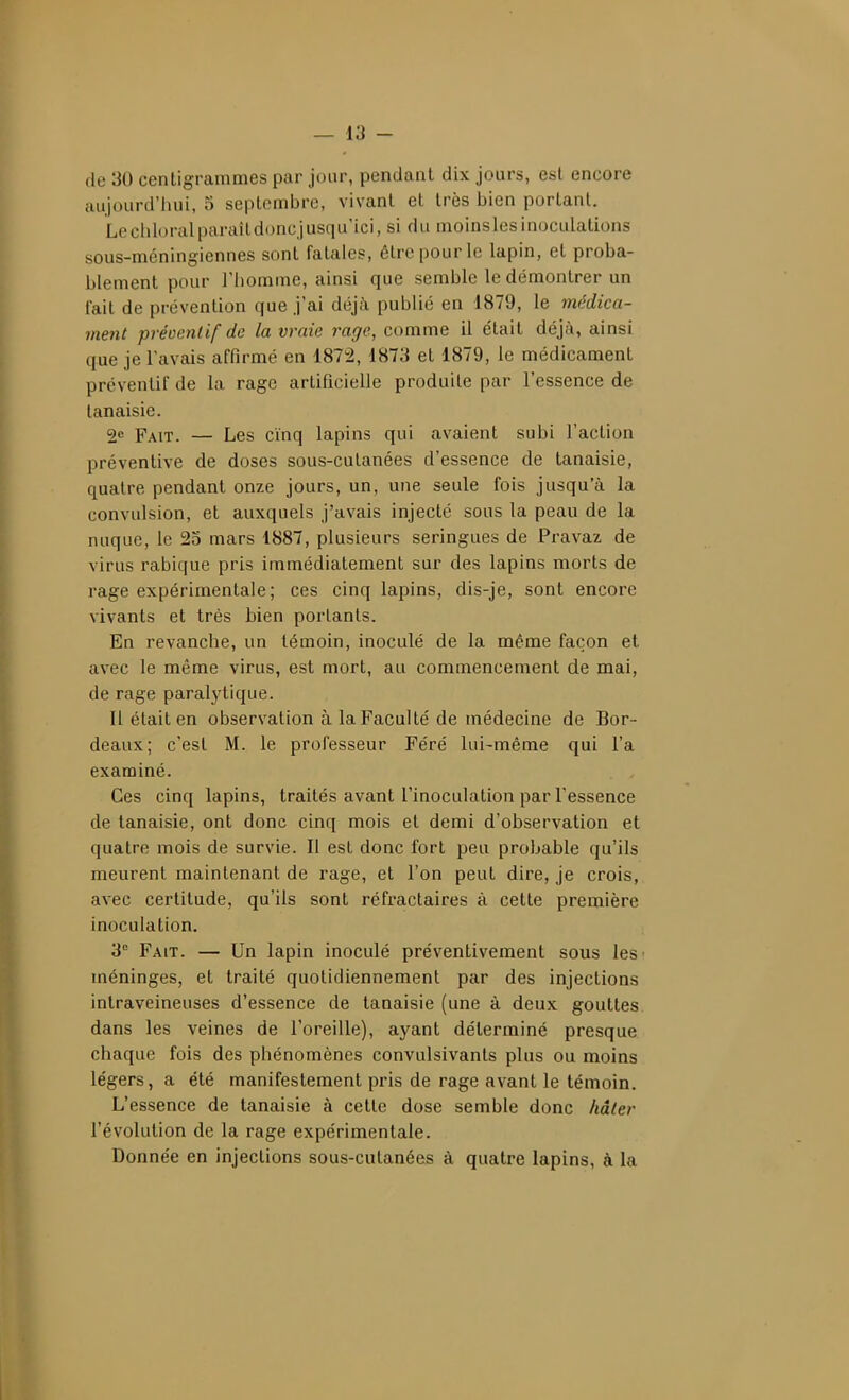 (le 30 centigrammes par jour, pendant dix jours, est encore aujourd'hui, 5 septembre, vivant et très bien portant. Locliloralparaildoncjusqu'ici, si du moinslesinoculations sous-mcningiennes sont fatales, être pour le lapin, et proba- blement pour l'homme, ainsi que semble le démontrer un l'ait de prévention que j'ai déjà publié en 1879, le médica- ment préoenlif de la vraie rage, comme il était déjà, ainsi que je l'avais affirmé en 1872, 1873 et 1879, le médicament préventif de la rage artificielle produite par l'essence de tanaisie. 2e Fait. — Les cinq lapins qui avaient subi l'action préventive de doses sous-cutanées d'essence de tanaisie, quatre pendant onze jours, un, une seule fois jusqu'à la convulsion, et auxquels j'avais injecté sous la peau de la nuque, le 25 mars 1887, plusieurs seringues de Pravaz de virus rabique pris immédiatement sur des lapins morts de rage expérimentale ; ces cinq lapins, dis-je, sont encore vivants et très bien portants. En revanche, un témoin, inoculé de la même façon et avec le même virus, est mort, au commencement de mai, de rage paralytique. Il était en observation à la Faculté de médecine de Bor- deaux; c'est M. le professeur Féré lui-même qui l'a examiné. Ces cinq lapins, traités avant l'inoculation par l'essence de tanaisie, ont donc cinq mois et demi d'observation et quatre mois de survie. Il est donc fort peu probable qu'ils meurent maintenant de rage, et l'on peut dire, je crois, avec certitude, qu'ils sont réfractaires à cette première inoculation. 3 Fait. — Un lapin inoculé préventivement sous les' méninges, et traité quotidiennement par des injections intraveineuses d'essence de tanaisie (une à deux gouttes dans les veines de l'oreille), ayant déterminé presque chaque fois des phénomènes convulsivants plus ou moins légers, a été manifestement pris de rage avant le témoin. L'essence de tanaisie à cette dose semble donc hâter l'évolution de la rage expérimentale. Donnée en injections sous-cutanées à quatre lapins, à la