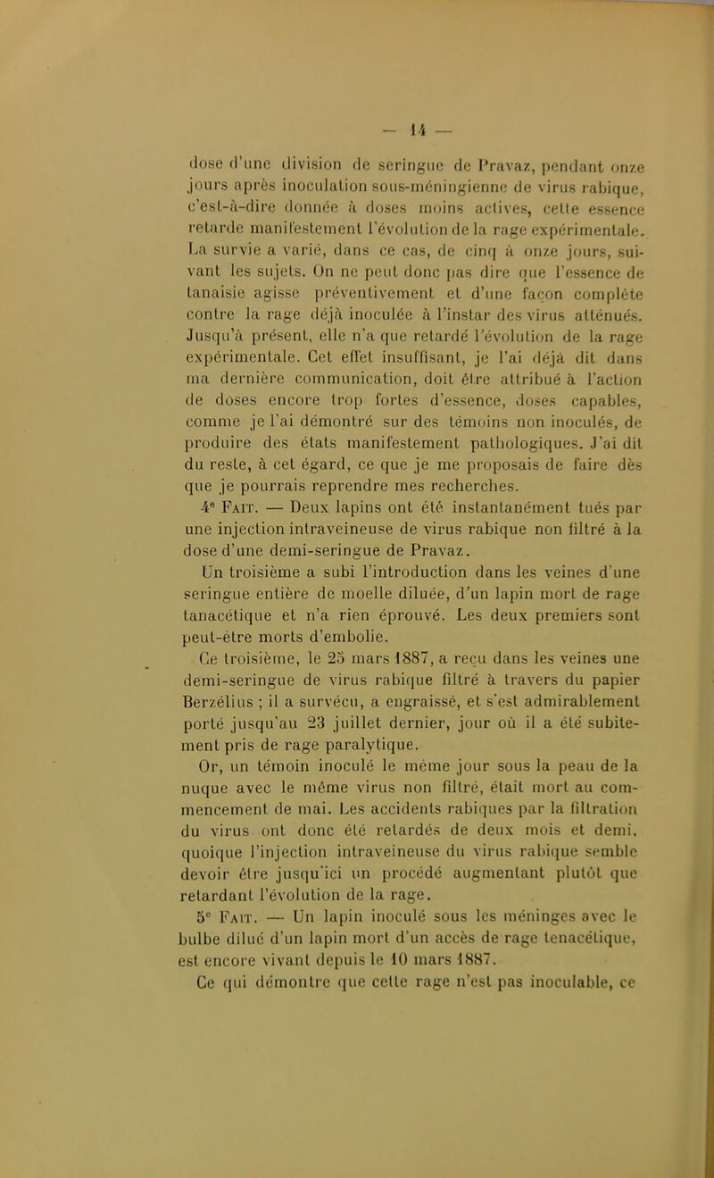 dose d'une division de seringue de Pravaz, pendant onze jours après inoculation sous-méningienne de virus rabique, c'est-à-dire donnée h. doses moins actives, cette essence relarde manit'eslement l'évolution de la rage expérimentale. La survie a varié, dans ce cas, de cinq à onze jours, sui- vant les sujets. On ne peut donc pas dire que l'essence de tanaisie agisse préventivement et d'une façon complète contre la rage déjà inoculée à l'instar des virus atténués. Jusqu'à présent, elle n'a que retardé l'évolution de la rage expérimentale. Cet efïét insuffisant, je l'ai fléjà dit dans ma dernière communication, doit être attribué à l'action de doses encore trop fortes d'essence, doses capables, comme je l'ai démontré sur des témoins non inoculés, de produire des états manifestement pathologiques. J'ai dit du reste, à cet égard, ce que je me proposais de faire dès que je pourrais reprendre mes recherches. 4.6 Yavï. — Deux lapins ont été instantanément tués par une injection intraveineuse de virus rabique non iiltré à la dose d'une demi-seringue de Pravaz. Un troisième a subi l'introduction dans les veines d'une seringue entière de moelle diluée, d'un lapin mort de rage tanacétique et n'a rien éprouvé. Les deux premiers sont peut-être morts d'embolie. Ce troisième, le 25 mars 1887, a reçu dans les veines une demi-seringue de virus rabique filtré à travers du papier Berzélius ; il a survécu, a engraissé, et s'est admirablement porté jusqu'au 23 juillet dernier, jour où il a été subite- ment pris de rage paralytique. Or, un témoin inoculé le même jour sous la peau de la nuque avec le même virus non filtré, était mort au com- mencement de mai. Les accidents rabiques par la fillration du virus ont donc été retardés de deux mois et demi, quoique l'injection intraveineuse du virus rabique semble devoir être jusqu'ici un procédé augmentant plutO)L que relardant l'évolution de la rage. 5° Fait. — Un lapin inoculé sous les méninges avec le bulbe dilué d'un lapin morl d'un accès de rage tenacélique, est encore vivant depuis le 10 mars 1887. Ce qui démontre que celle rage n'est pas inoculable, ce