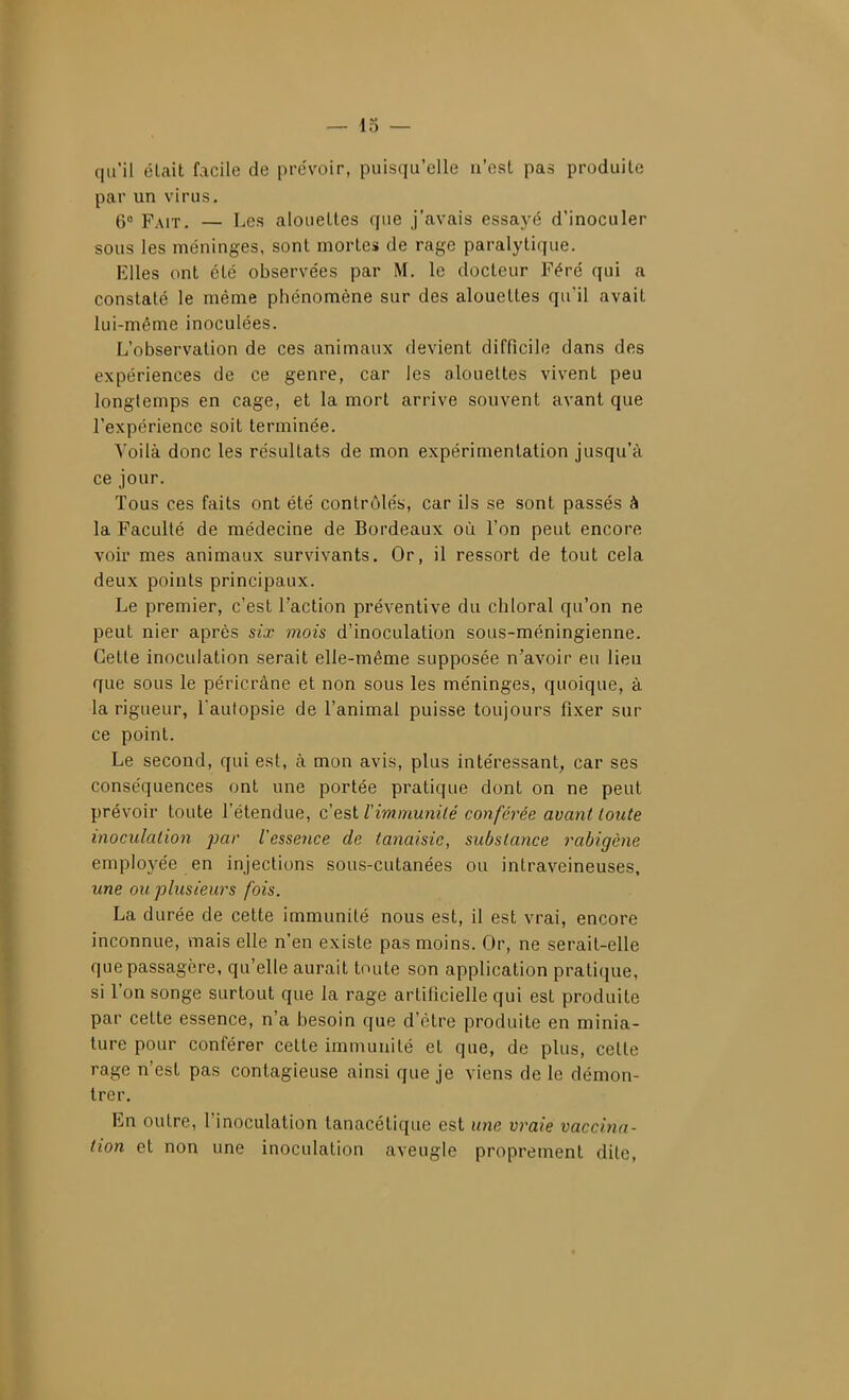 — 13 — qu'il était facile de pre'voir, puisqu'elle n'est pas produite par un virus. 6° Fait. — Les alouettes que j'avais essaj'é d'inoculer sous les méninges, sont mortes de rage paralytique. Elles ont été observées par M. le docteur Féré qui a constaté le même phénomène sur des alouettes qu'il avait lui-même inoculées. L'observation de ces animaux devient difficile dans des expériences de ce genre, car les alouettes vivent peu longtemps en cage, et la mort arrive souvent avant que l'expérience soit terminée. Yoilà donc les résultats de mon expérimentation jusqu'à ce jour. Tous ces faits ont été contrôlés, car ils se sont passés à la Faculté de médecine de Bordeaux où l'on peut encore voir mes animaux survivants. Or, il ressort de tout cela deux points principaux. Le premier, c'est l'action préventive du chloral qu'on ne peut nier après six mois d'inoculation sous-méningienne. Cette inoculation serait elle-même supposée n'avoir eu lieu que sous le péricrâne et non sous les méninges, quoique, à la rigueur, Taulopsie de l'animal puisse toujours fixer sur ce point. Le second, qui est, à mon avis, plus intéressant, car ses conséquences ont une portée pratique dont on ne peut prévoir toute l'étendue, c'est l'immunilé conférée avant toute inoculation par l'essence de tanaisie, substance rabigène employée en injections sous-cutanées ou intraveineuses, une ou plusieurs fois. La durée de celte immunité nous est, il est vrai, encore inconnue, mais elle n'en existe pas moins. Or, ne serait-elle que passagère, qu'elle aurait toute son application pratique, si l'on songe surtout que la rage artificielle qui est produite par celte essence, n'a besoin que d'être produite en minia- ture pour conférer celle immunité et que, de plus, celle rage n'est pas contagieuse ainsi que je viens de le démon- trer. En outre, l'inoculation tanacétique est une vraie vaccina- tion et non une inoculation aveugle proprement dite,