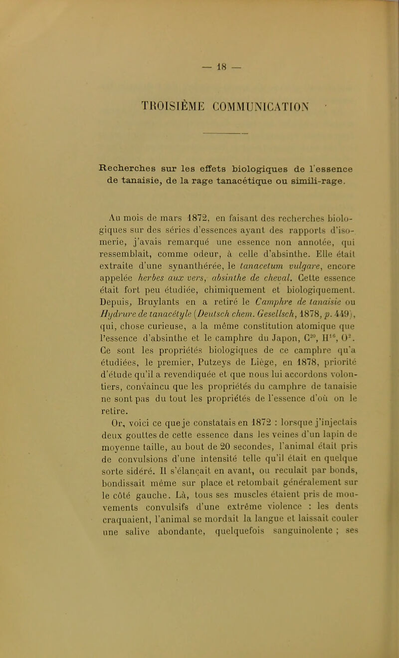 TROISIÈME COMMUNICATION Recherches sur les effets biologiques de l'essence de tanaisie, de la rage tanacétique ou simili-rage. Au mois de mars 1872, en faisant des recherches biolo- giques sur des séries d'essences ayant des rapports d'iso- merie, j'avais remarqué une essence non annotée, qui ressemblait, comme odeur, à celle d'absinthe. Elle était extraite d'une synanlhérée, le tanacelum vulgare, encore appelée herbes aux vers, absinthe de cheval. Celte essence était fort peu étudiée, chimiquement et biologiquement. DepuiSj Bruylants en a retiré le Camphre de tanaisie ou Hydrure de tanacétyle [Deutsch chem. Gesellsch, 1878, p. 449), qui, chose curieuse, a la même constitution atomique que l'essence d'absinthe et le camphre du Japon, C-, H', 0-. Ce sont les propriétés biologiques de ce camphre qu'a étudiées, le premier, Putzeys de Liège, en 1878, priorité d'étude qu'il a revendiquée et que nous lui accordons volon- tiers, convaincu que les propriétés du camphre de tanaisie ne sont pas du tout les propriétés de Tessence d'où on le retire. Or, voici ce que je constatais en 1872 : lorsque j'injectais deux gouttes de cette essence dans les veines d'un lapin de moyenne taille, au bout de 20 secondes, l'animal était pris de convulsions d'une intensité telle qu'il était en quelque sorte sidéré. Il s'élançait en avant, ou reculait par bonds, bondissait même sur place et retombait généralement sur le côté gauche. Là, tous ses muscles étaient pris de mou- vements convulsifs d'une extrême violence : les dents craquaient, l'animal se mordait la langue et laissait couler une salive abondante, quelquefois sanguinolente ; ses