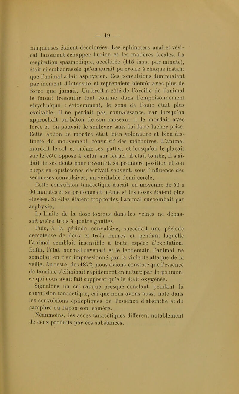 muqueuses e'iaient décolorées. Les sphincters anal et vési- cal laissaient échapper l'urine et les matières fécales. La respiration spasmodique, accélérée (115 insp. par minute), était si embarrassée qu'on aurait pu croire à chaque instant que l'animal allait asphyxier. Ces convulsions diminuaient par moment d'intensité et reprenaient bientôt avec plus de force que jamais. Un bruit à côté de l'oreille de l'animal le faisait tressaillir tout comme dans l'empoisonnement strychnique : évidemment, le sens de l'ouïe était plus excitable. 11 ne perdait pas connaissance, car lorsqu'on approchait un bâton de son museau, il le mordait avec force et on pouvait le soulever sans lui faire lâcher prise. Cette action de mordre était bien volontaire et bien dis- tincte du mouvement convulsif des mâchoires. L'animal mordait le sol et même ses pattes, et lorsqu'on le plaçait sur le côté opposé à celui sur lequel il était tombé, il s'ai- dait de ses dents pour revenir à sa première position et son corps en opistotonos décrivait souvent, sous l'influence des secousses convulsives, un véritable demi-cercle. Cette convulsion tanacétique durait en moyenne de 50 à 60 minutes et se prolongeait mêaie si les doses étaient plus élevées. Si elles étaient trop fortes, l'animal succombait par asphyxie. La limite de la dose toxique dans les veines ne dépas- sait guère trois à quatre gouttes. Puis, à la période convulsive, succédait une période comateuse de deux et trois heures et pendant laquelle l'animal semblait insensible à toute espèce d'excitation. Enfin, l'état normal revenait et le lendemain l'animal ne semblait en rien impressionné par la violente attaque de la veille. Au reste, dès 1872, nous avions constaté que l'essence de tanaisie s'éliminait rapidement en nature par le poumon, ce qui nous avait fait supposer qu'elle était oxygénée. Signalons un cri rauque presque constant pendant la convulsion tanacétique, cri que nous avons aussi noté dans les convulsions épileptiques de l'essence d'absinthe et du camphre du Japon son isomère. Néanmoins, les accès tanacétiques diffèrent notablement de ceux produits par ces substances.