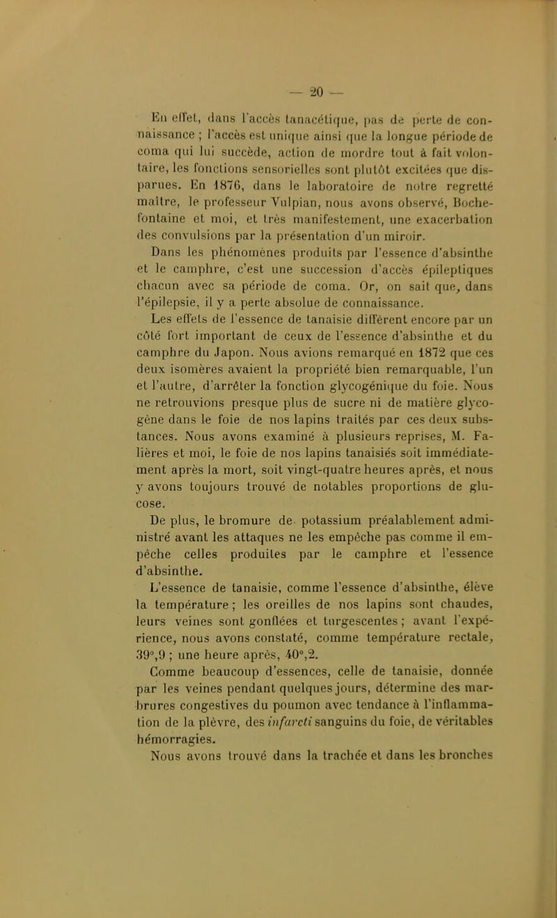 Eu effet, dans l'accès tanacéti((ue, pas de perle de con- naissance ; l'accès est unique ainsi que la longue période de coma qui lui succède, action de mordre tout à fait volon- taire, les ronclions sensorielles sont plutôt excitées que dis- parues. En d876, dans le laboratoire de notre regretté maître, le professeur Vulpian, nous avons observé, Boche- fontaine et moi, et très manifestement, une exacerbation des convulsions par la présentation d'un miroir. Dans les phénomènes produits par l'essence d'absinthe et le camphre, c'est une succession d'accès épileptiques chacun avec sa période de coma. Or, on sait que^ dans l'épilepsie, il y a perte absolue de connaissance. Les effets de l'essence de tanaisie différent encore par un côté fort important de ceux de l'essence d'absinthe et du camphre du Japon. Nous avions remarqué en 1872 que ces deux isomères avaient la propriété bien remarquable, l'un et l'autre, d'arrêter la fonction glycogéniciue du foie. Nous ne retrouvions presque plus de sucre ni de matière glyco- gène dans le foie de nos lapins traités par ces deux subs- tances. Nous avons examiné à plusieurs reprises, M. Fa- lières et moi, le foie de nos lapins tanaisiés soit immédiate- ment après la mort, soit vingt-quatre heures après, et nous y avons toujours trouvé de notables proportions de glu- cose. De plus, le bromure de potassium préalablement admi- nistré avant les attaques ne les empêche pas comme il em- pêche celles produites par le camphre et l'essence d'absinthe. L'essence de tanaisie, comme l'essence d'absinthe, élève la température ; les oreilles de nos lapins sont chaudes, leurs veines sont gonflées et turgescentes ; avant l'expé- rience, nous avons constaté, comme température rectale, 39°,9 ; une heure après, 40'',2. Comme beaucoup d'essences, celle de tanaisie, donnée par les veines pendant quelques jours, détermine des mar- brures congeslives du poumon avec tendance à l'inflamma- tion de la plèvre, des infavcti sanguins du foie, de véritables hémorragies. Nous avons trouvé dans la trachée et dans les bronches
