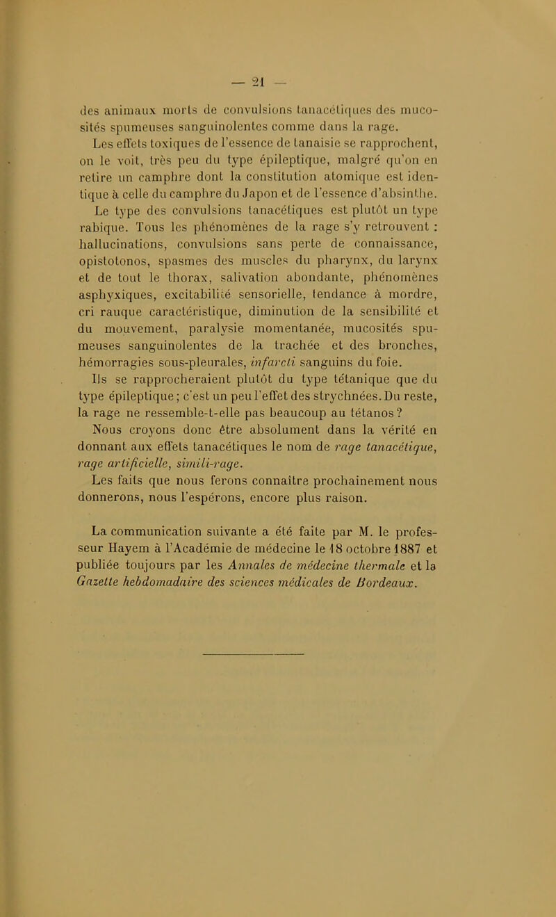 des animaux morts de convulsions f.anacélif|ues des muco- sités spumeuses sanguinolentes comme dans la rage. Les efl'ets toxiques de l'essence de tanaisie se rapprochent, on le voit, très peu du type épileptique, malgré qu'on en retire un camphre dont la constitution atomique est iden- tique à celle du camphre du Japon et de l'essence d'absintlie. Le type des convulsions lanacétiques est plutôt un type rahique. Tous les phénomènes de la rage s'y retrouvent : hallucinations, convulsions sans perte de connaissance, opistotonos, spasmes des muscles du pharynx, du larynx et de tout le thorax, salivation abondante, phénomènes asphyxiques, excitahilicé sensorielle, tendance à mordre, cri rauque caractéristique, diminution de la sensibilité et du mouvement, paralysie momentanée, mucosités spu- meuses sanguinolentes de la trachée et des bronches, hémorragies sous-pleurales, infarcii sanguins du foie. Ils se rapprocheraient plutôt du type tétanique que du type épileptique ; c'est un peu l'effet des strychnées.Du reste, la rage ne ressemble-t-elle pas beaucoup au tétanos? Nous croyons donc être absolument dans la vérité en donnant aux effets tanacétiques le nom de rage tanacéiique, rage artificielle, simili-rage. Les faits que nous ferons connaître prochainement nous donnerons, nous l'espérons, encore plus raison. La communication suivante a été faite par M. le profes- seur Hayem à l'Académie de médecine le 18 octobre 1887 et publiée toujours par les Annales de médecine thermale et la Gazette hebdomadaire des sciences médicales de Bordeaux.