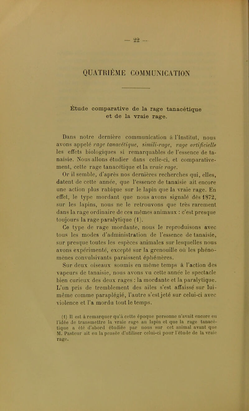 yy QUAïlUÈME COMMUMCAÏION Étude comparative de la rage tanacétique et de la vraie rage. Dans noire dernière communication à l'Instilul, nous avons appelé rage lanacétique, simili-rage, rage artificielle les effets biologiques si remarquables de l'essence de ta- naisie. Nous allons étudier dans celle-ci, et comparative- ment, celte rage tanacétique et la urate rage. Or il semble, d'après nos dernières recherches qui, elles, datent de cette année, que l'essence de tanaisie ait encore une action plus rabique sur le lapin que la vraie rage. En effet, le type mordant que nous avons signalé dès 1872, sur les lapins, nous ne le retrouvons que très rarement dans la rage ordinaire de ces mêmes animaux : c'est presque toujours la rage paralytique (1). Ce type de rage mordante, nous le reproduisons avec tous les modes d'administration de l'essence de tanaisie, sur presque toutes les espèces animales sur lesquelles nous avons expérimenté, excepté sur la grenouille où les phéno- mènes convulsivanls paraissent éphémères. Sur deux oiseaux soumis en môme temps à l'action des vapeurs de tanaisie, nous avons vu cette année le spectacle bien curieux des deux rages : la mordante et la paralytique. L'un pris de tremblement des ailes s'est affaissé sur lui- même comme paraplégié, l'autre s'esljeté sur celui-ci avec violence et l'a mordu tout le temps. ( I) 11 est à remnrquor rjn'ii celte époque personne n'avait encore en l'idée de transmettre l;i vraie rap;e au lapin et que la rage tanacé- tique a été d'abord étudiée i)ar nous sur cet animal avant que M. Paslcnr ait eu la pensée d'utiliser celui-ci pour l'étude de la vraie rage.