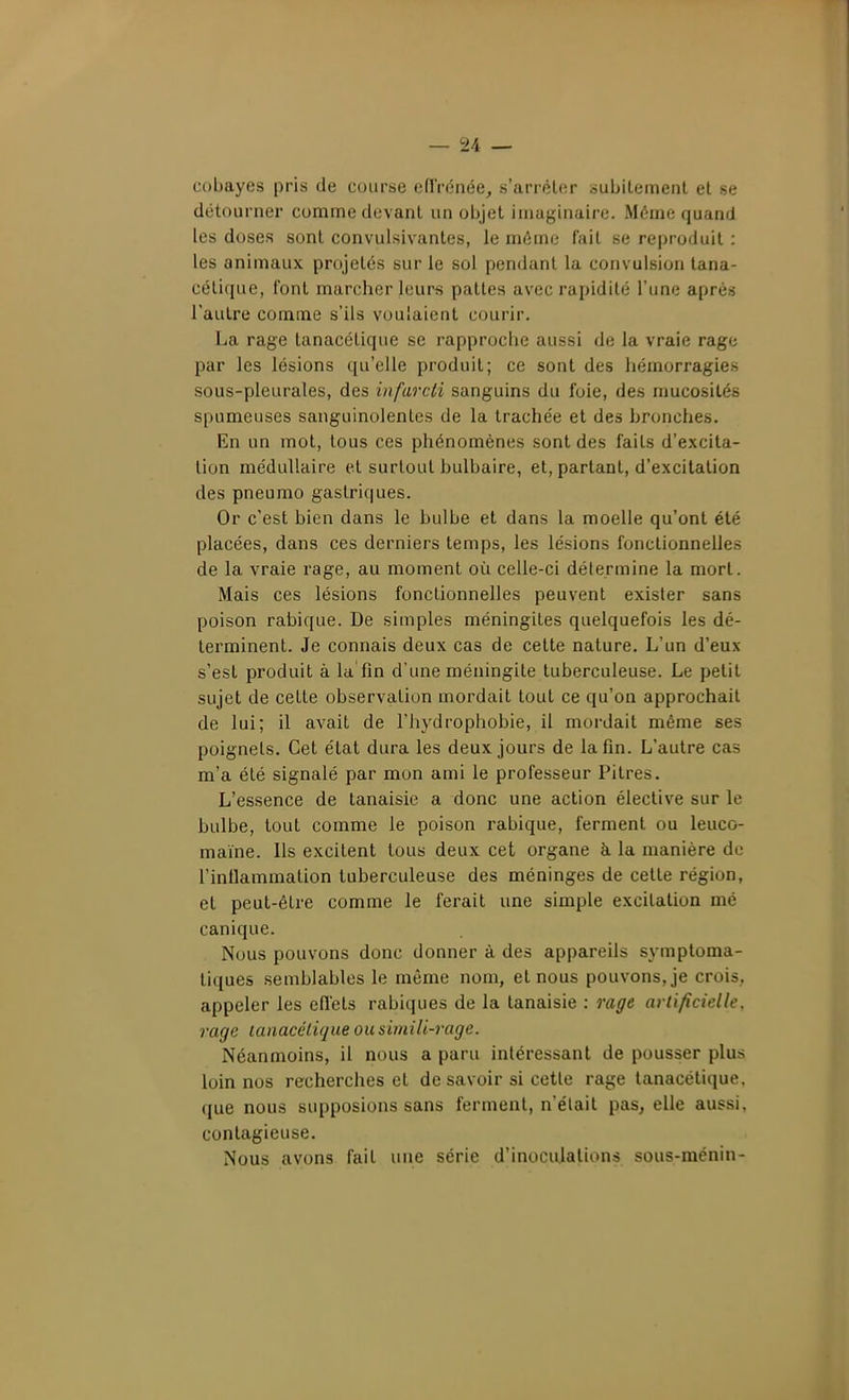 cobayes pris de course edVénée, s'arrêter subitement et se détourner comme devant un objet imaginaire. Même quand les doses sont convulsivantes, le môme fait se reproduit : les animaux projetés sur le sol pendant la convulsion lana- célique, l'ont marcher leurs pattes avec rapidité l'une après l'autre comme s'ils voulaient courir. La rage tanacétique se rapproche aussi de la vraie rage par les lésions qu'elle produit; ce sont des hémorragies sous-pleurales, des infarcti sanguins du foie, des nmcosités spumeuses sanguinolentes de la trachée et des bronches. En un mot, tous ces phénomènes sont des faits d'excita- tion médullaire et surtout bulbaire, et, partant, d'excitation des pneumo gastriques. Or c'est bien dans le bulbe et dans la moelle qu'ont été placées, dans ces derniers temps, les lésions fonctionnelles de la vraie rage, au moment où celle-ci détermine la mort. Mais ces lésions fonctionnelles peuvent exister sans poison rabique. De simples méningites quelquefois les dé- terminent. Je connais deux cas de cette nature. L'un d'eux s'est produit à la fin d'une méningite tuberculeuse. Le petit sujet de cette observation mordait tout ce qu'on approchait de lui; il avait de l'hydrophobie, il mordait même ses poignets. Cet état dura les deux jours de la fin. L'autre cas m'a été signalé par mon ami le professeur Pitres. L'essence de tanaisie a donc une action élective sur le bulbe, tout comme le poison rabique, ferment ou leuco- maïne. Ils excitent tous deux cet organe à la manière do l'inUammalion tuberculeuse des méninges de cette région, et peut-être comme le ferait une simple excitation mé canique. Nous pouvons donc donner à des appareils symploma- tiques semblables le même nom, et nous pouvons, je crois, appeler les efiets rabiques de la tanaisie : rage artificielle, rage tanacétique ou simili-rage. Néanmoins, il nous a paru intéressant de pousser plus loin nos recherches et de savoir si cette rage tanacétique. que nous supposions sans ferment, n'était pas, elle aussi, contagieuse. Nous avons fait une série d'inocujalions sous-ménin-