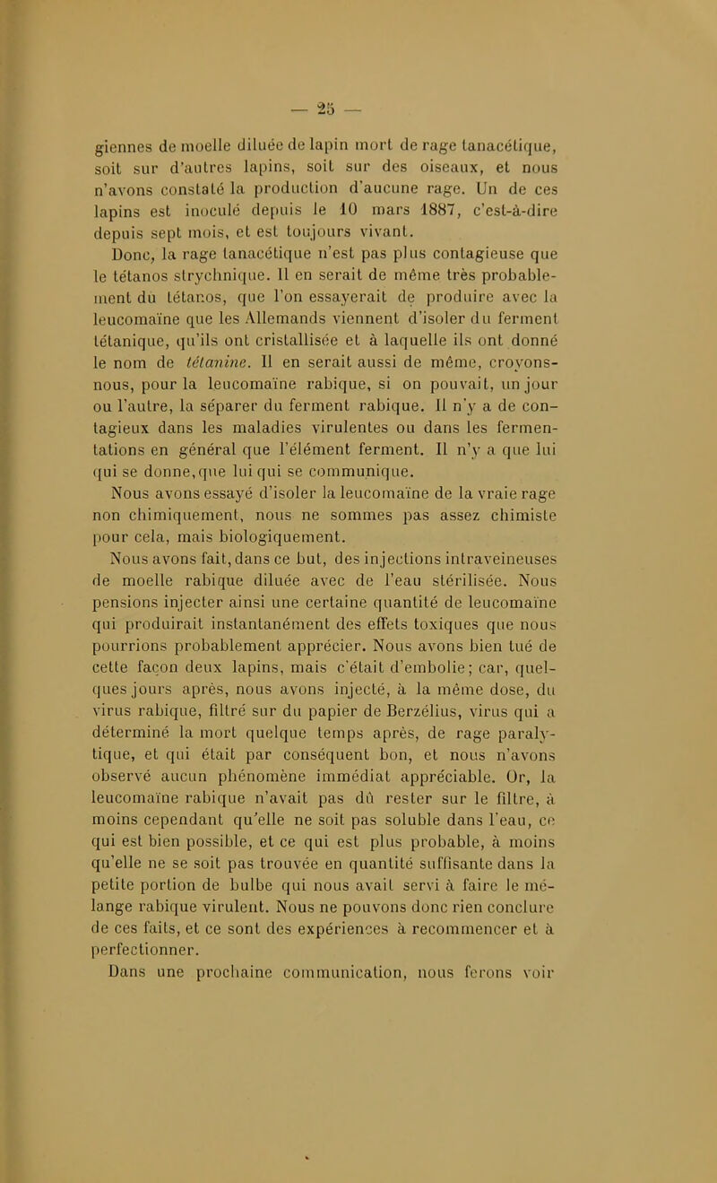 giennes de moelle diluée de lapin mort de rage lanacétique, soit sur d'antres lapins, soit sur des oiseaux, et nous n'avons constaté la production d'aucune rage. Un de ces lapins est inoculé depuis le 10 mars 1887, c'est-à-dire depuis sept mois, et est toujours vivant. Donc, la rage tanacétique n'est pas plus contagieuse que le tétanos slrychnique. 11 en serait de même très probable- meni du tétanos, que l'on essayerait de produire avec la leucomaïne que les Allemands viennent d'isoler du ferment tétanique, qu'ils ont cristallisée et à laquelle ils ont donné le nom de tétanine. Il en serait aussi de même, croyons- nous, pour la leucomaïne rabique, si on pouvait, un jour ou l'autre, la séparer du ferment rabique. Il n'y a de con- tagieux dans les maladies virulentes ou dans les fermen- tations en général que l'élément ferment. Il n'y a que lui qui se donne,que lui qui se communique. Nous avons essayé d'isoler la leucomaïne de la vraie rage non chimiquement, nous ne sommes pas assez chimiste pour cela, mais biologiquement. Nous avons fait, dans ce but, des injections intraveineuses de moelle rabique diluée avec de l'eau stérilisée. Nous pensions injecter ainsi une certaine quantité de leucomaïne qui produirait instantanément des effets toxiques que nous pourrions probablement apprécier. Nous avons bien tué de cette façon deux lapins, mais c'était d'embolie; car, quel- ques jours après, nous avons injecté, à la même dose, du virus rabique, filtré sur du papier de Berzélius, virus qui a déterminé la mort quelque temps après, de rage paraly- tique, et qui était par conséquent bon, et nous n'avons observé aucun phénomène immédiat appréciable. Or, la leucomaïne rabique n'avait pas dû rester sur le filtre, à moins cependant qu'elle ne soit pas soluble dans l'eau, ce qui est bien possible, et ce qui est plus probable, à moins qu'elle ne se soit pas trouvée en quantité suffisante dans la petite portion de bulbe qui nous avait servi à faire le mé- lange rabique virulent. Nous ne pouvons donc rien conclure de ces faits, et ce sont des expériences à recommencer et à perfectionner. Dans une prochaine communication, nous ferons voir