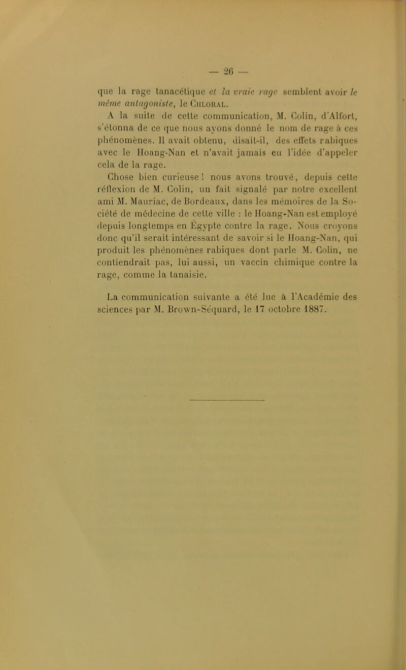 que la rage lanacélique et la vraie rage semblent avoir le même antagoniste, le Culoral. A la suite de cette communication, M. Colin, d'Alfort, s'étonna de ce que nous ayons donné le nom de rage à ces phénomènes. 11 avait obtenu, uisait-il, des effets rabiques avec le lloaug-Nan et n'avait jamais eu l'idée d'appeler cela de la rage. Chose bien curieuse! nous avons trouvé, depuis cette réflexion de M. Colin, un fait signalé par notre excellent ami M. Mauriac, de Bordeaux, dans les mémoires de la S(j- ciété de médecine de cette ville : le Hoang-Nan est employé depuis longtemps en Egypte contre la rage. Nous croyons donc qu'il serait intéressant de savoir si le IIoang-Nan, qui produit les phénomènes rabiques dont parle M. Colin, ne contiendrait pas, lui aussi, un vaccin chimique contre la rage, comme la tanaisie. La communication suivante a été lue à l'Académie des sciences par M. Brown-Séquard, le 17 octobre 1887.