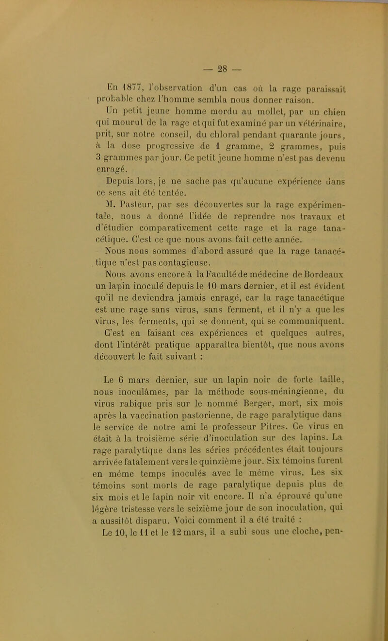 lùi '1S77, l'observalion d'un cas où la rage paraissait probable chez l'homme sembla nous donner raison. Un petit jeune homme mordu au mollet, par un chien qui mourut de la rage et qui fut examiné par un vétérinaire, prit, sur notre conseil, du chloral pendant quarante jours, }\ la dose progressive de 1 gramme, 2 grammes, puis 3 grammes par jour. Ce petit jeune homme n'est pas devenu enragé. Depuis lors, je ne sache pas qu'aucune expérience dans ce sens ait été tentée. M. Pasteur, par ses découvertes sur la rage expérimen- tale, nous a donné l'idée de reprendre nos travaux et d'étudier comparativement cette rage et la rage tana- célique. C'est ce que nous avons fait cette année. Nous nous sommes d'abord assuré que la rage tanacé- . tique n'est pas contagieuse. Nous avons encore à laFacuIté de médecine de Bordeaux un lapin inoculé depuis le 10 mars dernier, et il est évident qu'il ne deviendra jamais enragé, car la rage tanacétique est une rage sans virus, sans ferment, et il n'y a que les virus, les ferments, qui se donnent, qui se communiquent. C'est en faisant ces expériences et quelques autres, dont l'intérêt pratique apparaîtra bientôt, que nous avons découvert le fait suivant : Le 6 mars dernier, sur un lapin noir de forte taille, nous inoculâmes, par la méthode sous-méningienne, du virus rabique pris sur le nommé Berger, mort, six mois après la vaccination pastorienne, de rage paralytique dans le service de notre ami le professeur Pitres. Ce virus en était à la troisième série d'inoculation sur des lapins. La rage paralytique dans les séries précédentes était toujours arrivéefatalement vers le quinzième jour. Six témoins furent en même temps inoculés avec le même virus. Les six témoins sont morts de rage paralytique depuis plus de six mois et le lapin noir vit encore. Il n'a éprouvé qu'une légère tristesse vers le seizième jour de son inoculation, qui a aussitôt disparu. Voici comment il a été traité : Le 10, le n et le 12 mars, il a subi sous une cloche, pen-