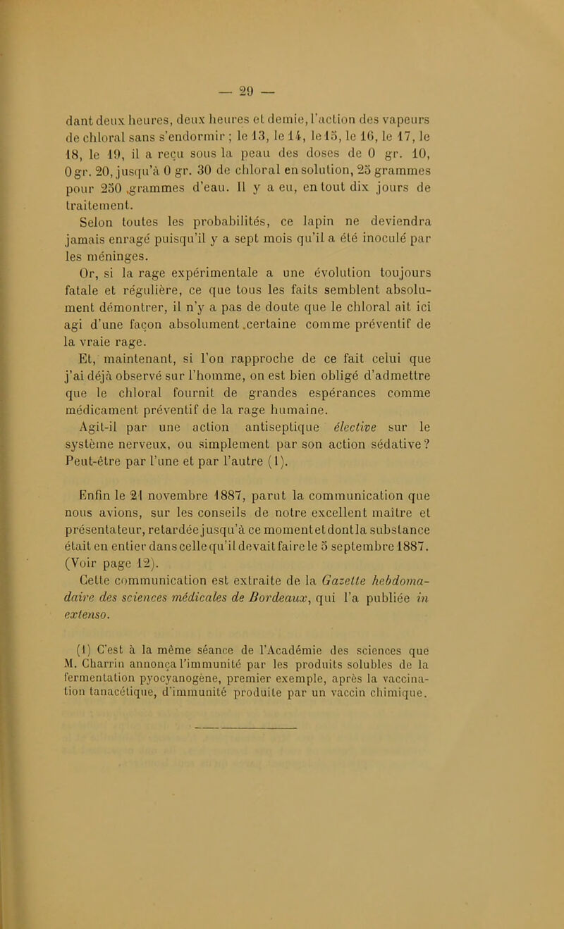 dant deux heures, deux heures et demie, l'action des vapeurs de chloral sans s'endormir ; le 13, le 14, le 15, le 16, le 17, le 18, le 19, il a reçu sous la peau des doses de 0 gr. 10, Ogr. 20, jusqu'à 0 gr. 30 de chloral en solution, 25 grammes pour 250 .grammes d'eau. 11 y a eu, en tout dix jours de traitement. Selon toutes les probabilités, ce lapin ne deviendra jamais enrage' puisqu'il y a sept mois qu'il a été inoculé par les méninges. Or, si la rage expérimentale a une évolution toujours fatale et régulière, ce que tous les faits semblent absolu- ment démontrer, il n'y a pas de doute que le chloral ait ici agi d'une façon absolument .certaine comme préventif de la vraie rage. Et, maintenant, si l'on rapproche de ce fait celui que j'ai déjcà observé sur l'homme, on est bien obligé d'admettre que le chloral fournit de grandes espérances comme médicament préventif de la rage humaine. Agit-il par une action antiseptique élective sur le système nerveux, ou simplement par son action sédative? Peut-être par l'une et par l'autre (1). Enfin le 21 novembre 1887, parut la communication que nous avions, sur les conseils de notre excellent maître et présentateur, retardée jusqu'à ce momentetdontla substance était en entier dans celle qu'il devait faire le 5 septembre 1887. (Voir page 12). Cette communication est extraite de la Gazelle hebdoma- daire des sciences médicales de Bordeaux, qui l'a publiée in exlenso. (1) C'est à la même séance de l'Académie des sciences que M. Cliarriii annonça l'immuniLé par les produits solubles de la fermentation pyocyanogène, premier exemple, après la vaccina- tion tanacétique, d'immunité produite par un vaccin chimique.