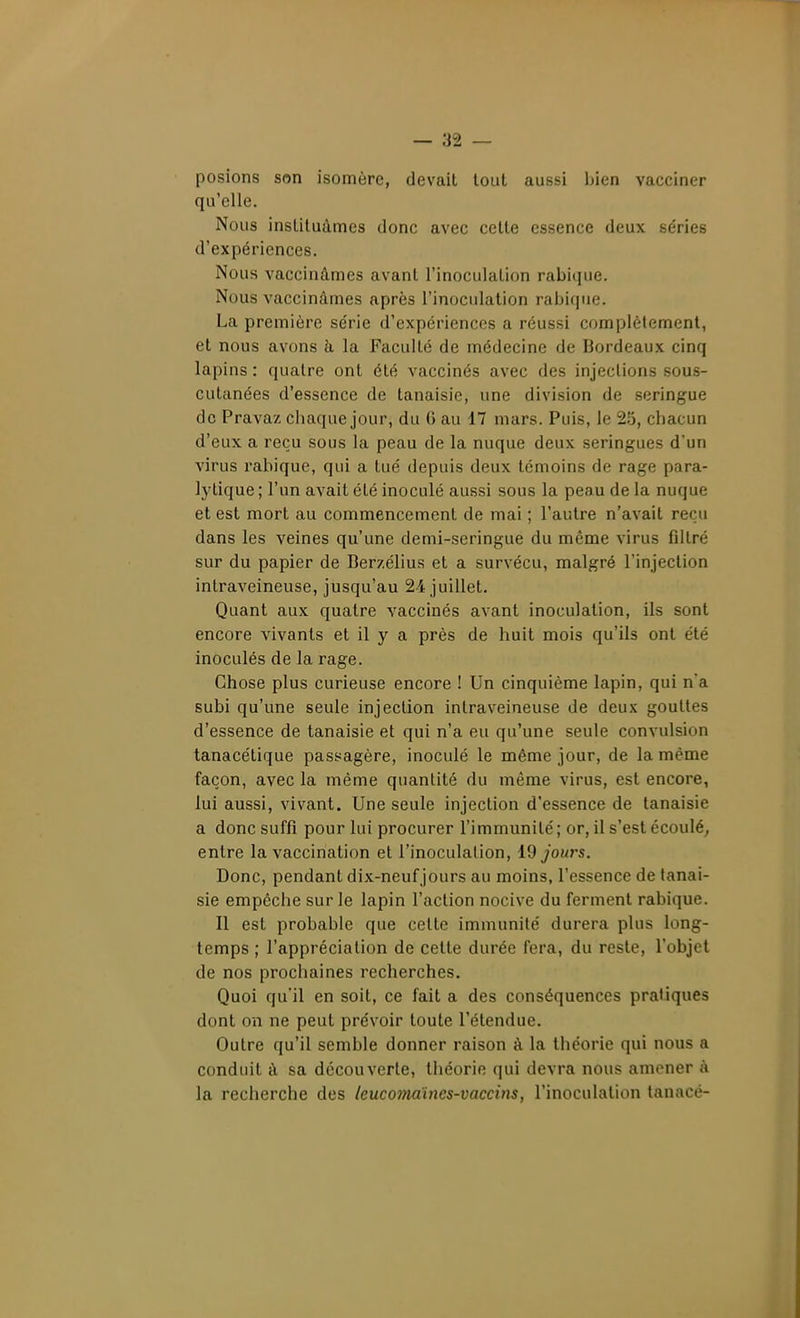 posions son isomère, devait tout aussi Ijien vacciner qu'elle. Nous instituâmes donc avec cette essence deux séries d'expériences. Nous vaccinâmes avant l'inoculation rabique. Nous vaccinâmes après l'inoculation rabi(jue. La première série d'expériences a réussi complètement, et nous avons à la Faculté de médecine de Bordeaux cinq lapins : quatre ont été vaccinés avec des injections sous- cutanées d'essence de tanaisie, une division de seringue de Pravaz chaque jour, du 6 au 17 mars. Puis, le 25, chacun d'eux a reçu sous la peau de la nuque deux seringues d'un virus rahique, qui a tué depuis deux témoins de rage para- l3'tique ; l'un avait été inoculé aussi sous la peau de la nuque et est mort au commencement de mai ; l'autre n'avait reçu dans les veines qu'une demi-seringue du même virus filtré sur du papier de Berzélius et a survécu, malgré l'injection intraveineuse, jusqu'au 24 juillet. Quant aux quatre vaccinés avant inoculation, ils sont encore vivants et il y a près de huit mois qu'ils ont été inoculés de la rage. Chose plus curieuse encore ! Un cinquième lapin, qui n'a subi qu'une seule injection intraveineuse de deux gouttes d'essence de tanaisie et qui n'a eu qu'une seule convulsion tanacétique passagère, inoculé le même jour, de la même façon, avec la même quantité du même virus, est encore, lui aussi, vivant. Une seule injection d'essence de tanaisie a donc suffi pour lui procurer l'immunité ; or, il s'est écoulé, entre la vaccination et l'inoculation, 19 jours. Donc, pendant dix-neuf jours au moins, l'essence de tanai- sie empêche sur le lapin l'action nocive du ferment rabique. Il est probable que cette immunité durera plus long- temps ; l'appréciation de cette durée fera, du reste, l'objet de nos prochaines recherches. Quoi qu'il en soit, ce fait a des conséquences pratiques dont on ne peut prévoir toute l'étendue. Outre qu'il semble donner raison à la théorie qui nous a conduit â sa découverte, lliéorie qui devra nous amener à la recherche des leucomaïncs-vaccins, l'inoculation tanacé-