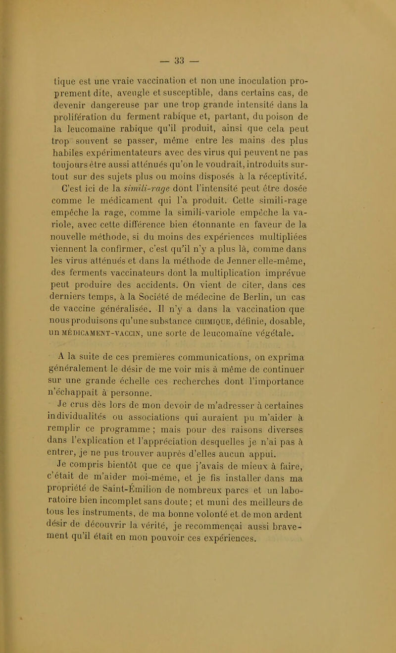 — as- tique est une vraie vaccination et non une inoculation pro- prement dite, aveugle et susceptible, dans certains cas, de devenir dangereuse par une trop grande intensité dans la prolife'ration du ferment rabique et, partant, du poison de la leucomaïne rabique qu'il produit, ainsi que cela peut trop souvent se passer, même entre les mains des plus habiles expérimentateurs avec des virus qui peuvent ne pas toujours être aussi atténués qu'on le voudrait, introduits sur- tout sur des sujets plus ou moins disposés h la réceptivité. C'est ici de la simili-rage dont l'intensité peut être dosée comme le médicament qui l'a produit. Cette simili-rage empêche la rage, comme la simili-variole empêche la va- riole, avec cette différence bien étonnante en faveur de la nouvelle méthode, si du moins des expériences multipliées viennent la confirmer, c'est qu'il n'y a plus là, comme dans les virus atténués et dans la méthode de Jenner elle-même, des ferments vaccinateurs dont la multiplication imprévue peut produire des accidents. On vient de citer, dans ces derniers temps, à la Société de médecine de Berlin, un cas de vaccine généralisée. Il n'y a dans la vaccination que nous produisons qu'une substance chimique, définie, dosable, un MÉDICAMENT-VACCIN, unc sortc de leucomaïne végétale. A la suite de ces premières communications, on exprima généralement le désir de me voir mis à même de continuer sur une grande échelle ces recherches dont l'importance n'échappait à personne. Je crus dès lors de mon devoir de m'adresser à certaines individualités ou associations qui auraient pu m'aider à, remplir ce programme ; mais pour des raisons diverses dans l'explication et l'appréciation desquelles je n'ai pas à entrer, je ne pus trouver auprès d'elles aucun appui. Je compris bientôt que ce que j'avais de mieux à faire, c'était de m'aider moi-même, et je fis installer dans ma propriété de Saint-Émilion de nombreux parcs et un labo- ratoire bien incomplet sans doute ; et muni des meilleurs de tous les instruments, de ma bonne volonté et de mon ardent désir de découvrir la vérité, je recommençai aussi brave- ment qu'il était en mon pouvoir ces expériences.
