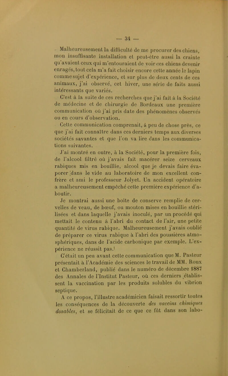 - Malheureusement la diflicullé de me procurer des chiens, mon insuffisante installation et peut-être aussi la crainte qu'avaient ceux qui m'entouraient de voir ces chiens devenir enragés, tout cela m'a fait choisir encore cette année le lapin comme sujet d'expérience, et sur plus de deux cents de ces animaux, j'ai observé, cet hiver, une séi-ie de faits aussi intéressants que variés. C'est à la suite de ces recherches que j'ai fait à la Société de médecine et de chirurgie de Bordeaux une première communication où j'ai pris date des phénomènes observés ou en cours d'observation. Cette communication comprenait, à peu de chose près, ce que j'ai fait connaître dans ces derniers temps aux diverses sociétés savantes et que l'on va lire dans les communica- tions suivantes. J'ai montré en outre, à la Société, pour la première fois, de l'alcool filtré où j'av^ais fait macérer seize cerveaux rabiques mis en bouillie, alcool que je devais faire éva- porer 'dans le vide au laboratoire de mon excellent con- frère et ami le professeur Jolyet. Un accident opératoire a malheureusement empêché cette première expérience d'a- boutir. Je montrai aussi une boîte de conserve remplie de cer- velles de veau, de bœuf, ou mouton mises en bouillie stéri- lisées et dans laquelle j'avais inoculé, par un procédé qui mettait le contenu à l'abri du contact de l'air, une petite quantité de virus rabique. Malheureusement j'avais oublié de préparer ce virus rabique à l'abri des poussières atmo- sphériques, dans de l'acide carbonique par exemple. L'ex- périence ne réussit pas.' C'était un peu avant cette communication que M. Pasteur présentait à l'yVcadémie des sciences le travail de MM. Roux et Chamberland, publié dans le numéro de décembre 1887 des Annales de l'Institut Pasteur, oia ces derniers établis- sent la vaccination par les produits solubles du vibrion septique. A ce propos, l'illustre académicien faisait ressortir toutes les conséquences de la découverte des vaccins chimiques dosaùles, et se félicitait de ce que ce fût dans son labo-